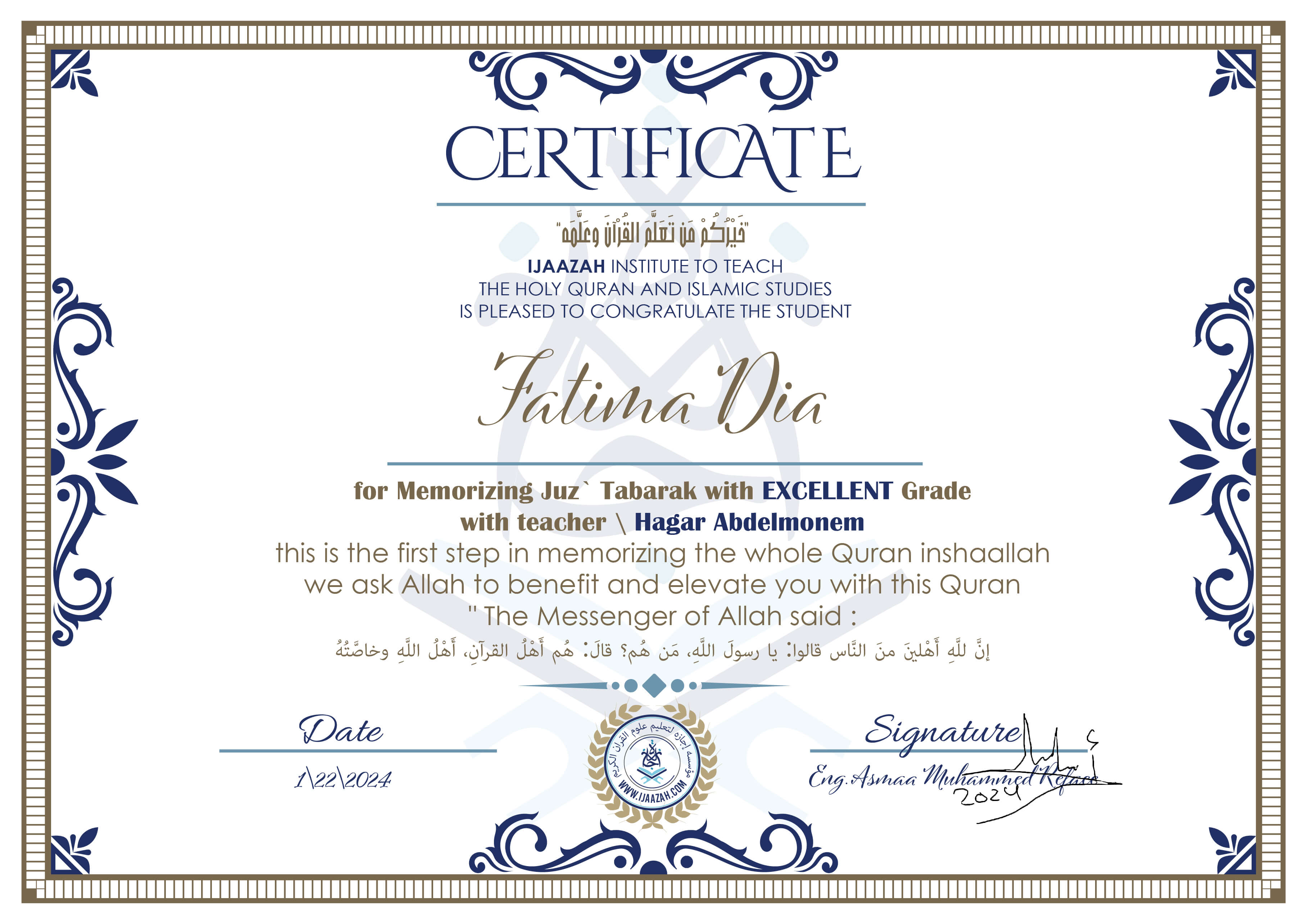 خيركم من تعلم القرآن وعلمهCERTIFICATE IJAAZAH INSTITUTE TO TEACH THE HOLY QURAN AND ISLAMIC STUDIES IS PLEASED TO CONGRATULATE THE STUDENT Fatima Dia for Memorizing Juz\' Tabarak With EXCELLENT Grade With teacher\\ Hagar Abdelmonem this is the first step in memorizing the whole Quran inshaallah we ask Allah to benefit and elevate you with this Quran The Messenger of Allah said : إن لله أهلين من الناس» قالوا: يا رسول الله، من هم؟ قال: «هم أهل القرآن، أهل الله وخاصته