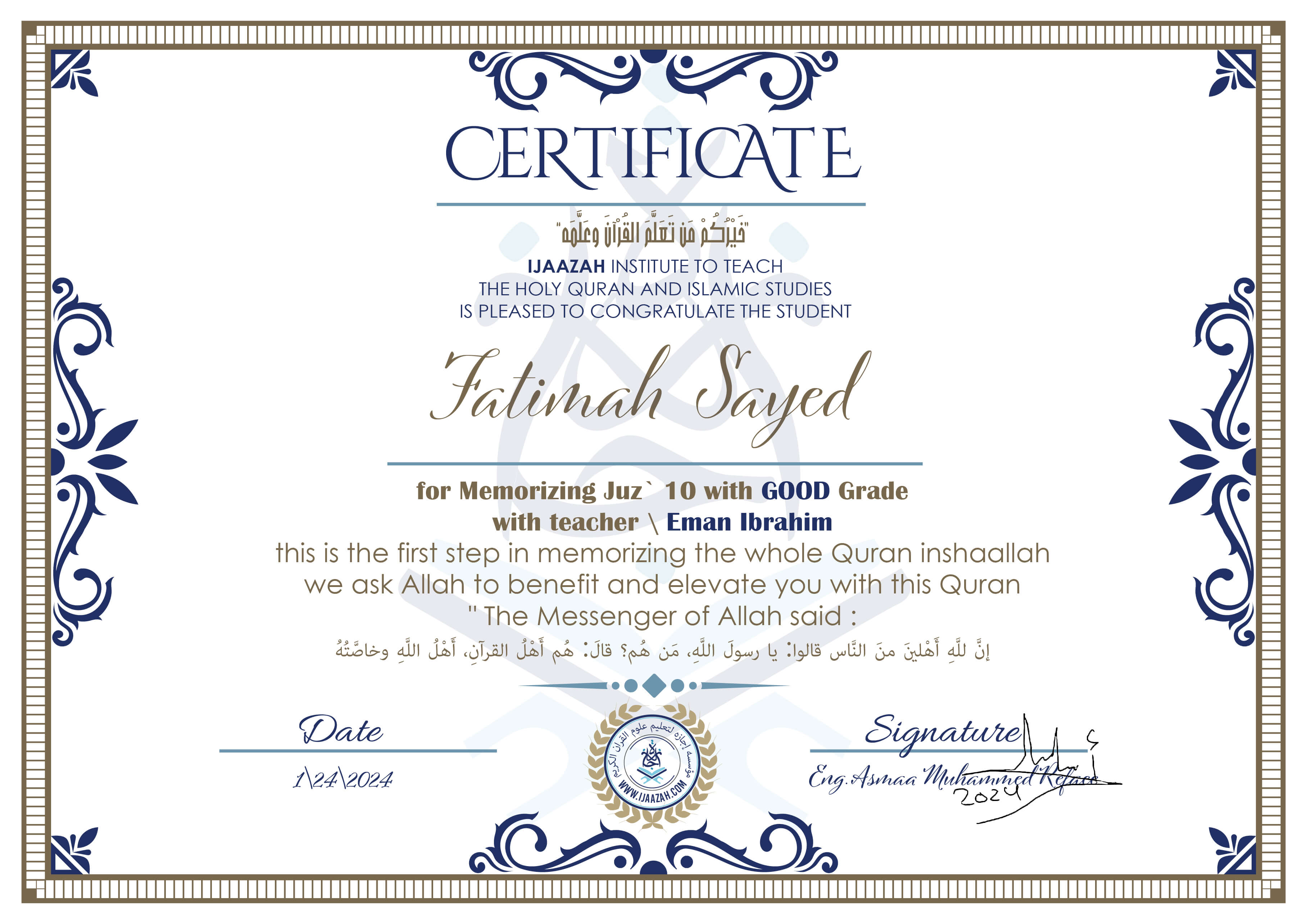خيركم من تعلم القرآن وعلمهCERTIFICATE IJAAZAH INSTITUTE TO TEACH THE HOLY QURAN AND ISLAMIC STUDIES IS PLEASED TO CONGRATULATE THE STUDENT Fatimah Sayed for Memorizing Juz\' 10 With GOOD Grade With teacher\\ Eman Ibrahim this is the first step in memorizing the whole Quran inshaallah we ask Allah to benefit and elevate you with this Quran The Messenger of Allah said : إن لله أهلين من الناس» قالوا: يا رسول الله، من هم؟ قال: «هم أهل القرآن، أهل الله وخاصته