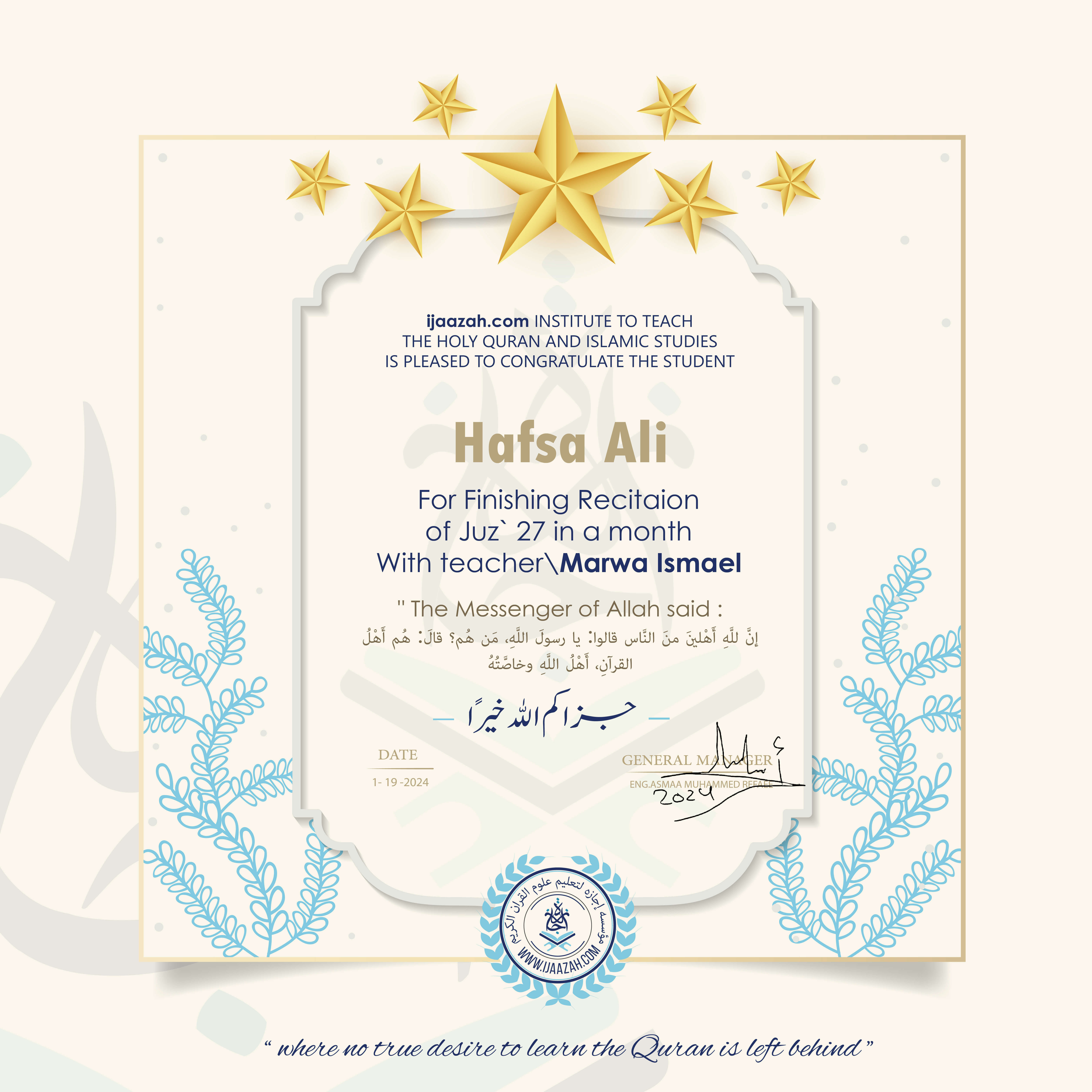 ijaazah.com INSTITUTE TO TEACHTHE HOLY QURAN AND ISLAMIC STUDIESIS PLEASED TO CONGRATULATE THE STUDENT Hafsa AliFor Finishing Recitaionof Juz\' 27 in a monthWith teacher\\Marwa IsmaelThe Messenger of Allah said: إن لله أهلين من الناس» قالوا: يا رسول الله، من هم؟ قال: «هم أهل القرآن، أهل الله وخاصته