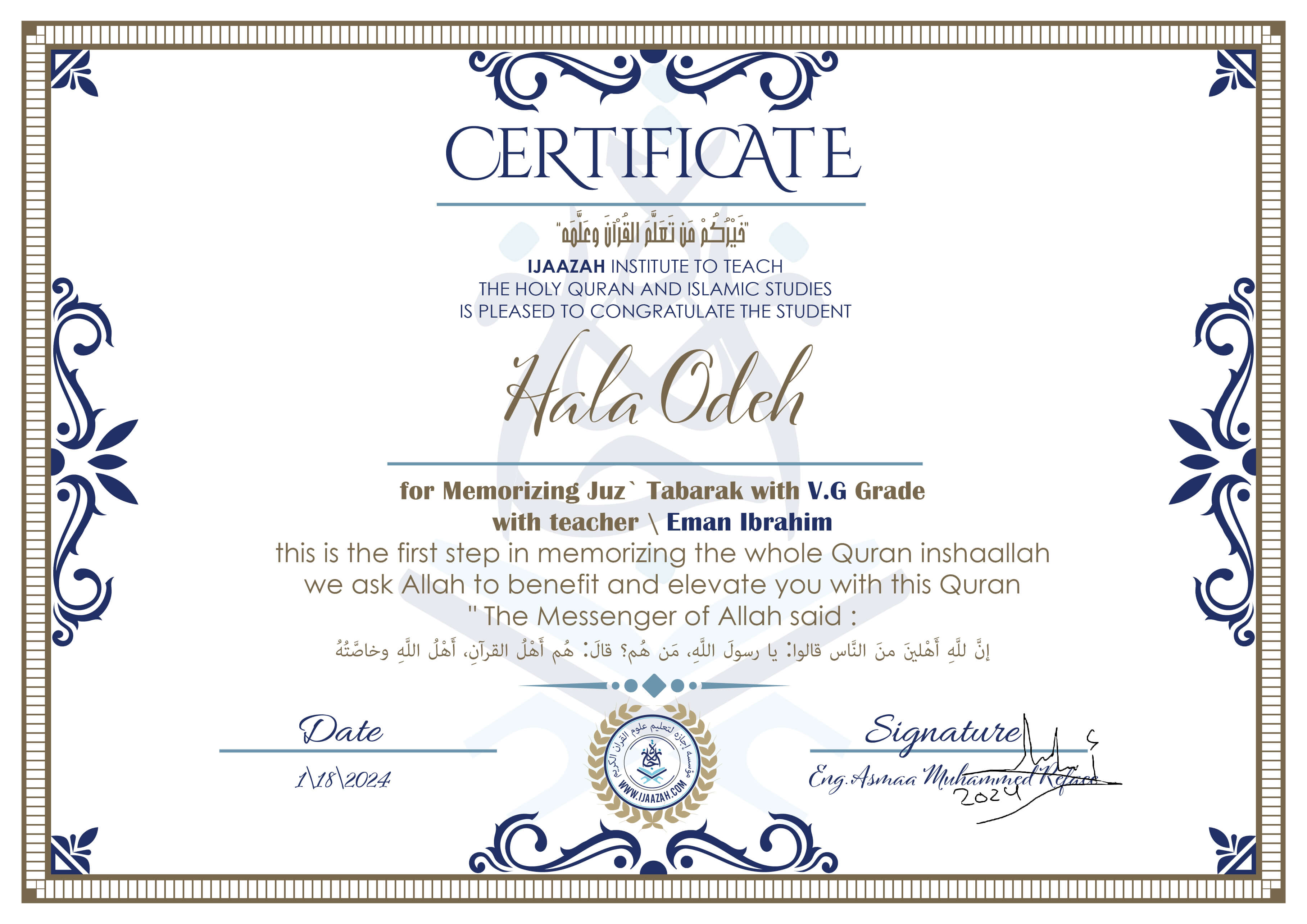 خيركم من تعلم القرآن وعلمهCERTIFICATE IJAAZAH INSTITUTE TO TEACH THE HOLY QURAN AND ISLAMIC STUDIES IS PLEASED TO CONGRATULATE THE STUDENT Hala Odeh for Memorizing Juz\' Tabarak With V.G Grade With teacher\\ Eman Ibrahim this is the first step in memorizing the whole Quran inshaallah we ask Allah to benefit and elevate you with this Quran The Messenger of Allah said : إن لله أهلين من الناس» قالوا: يا رسول الله، من هم؟ قال: «هم أهل القرآن، أهل الله وخاصته