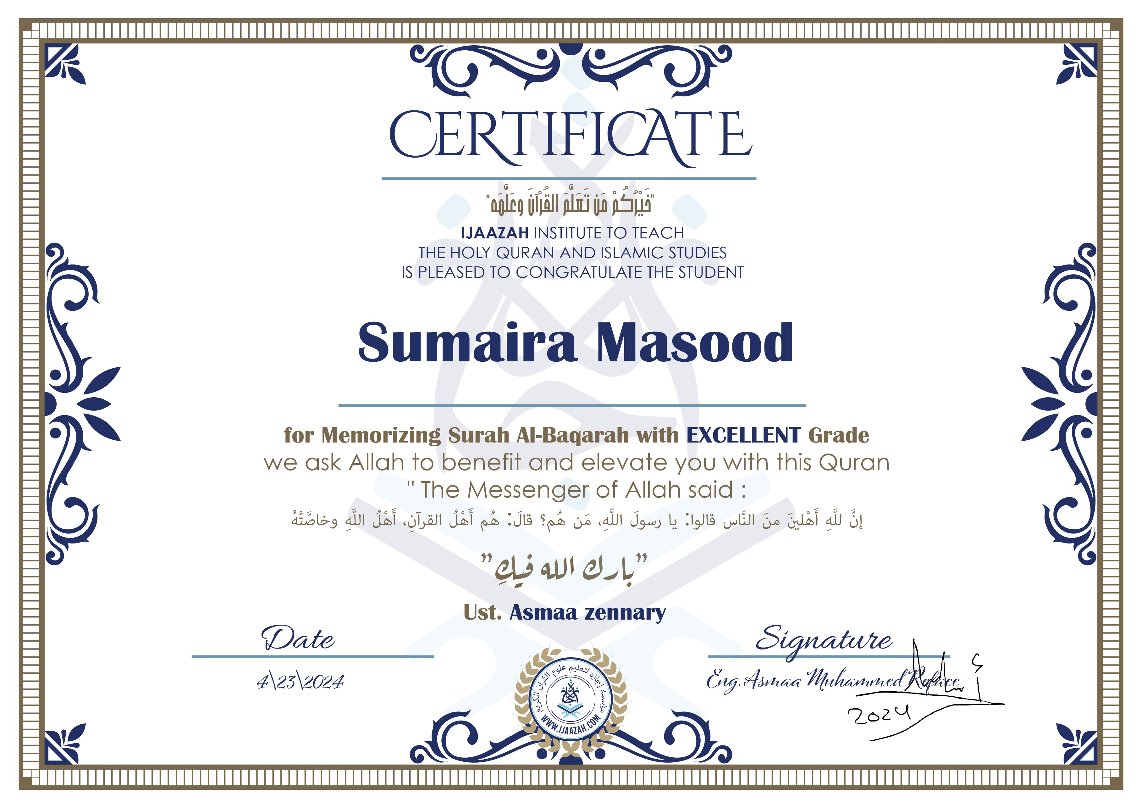 CERTIFICATEخيركم من تعلم القرآن وعلمهIJAAZAH INSTITUTE TO TEACH THE HOLY QURAN AND ISLAMIC STUDIES IS PLEASED TO CONGRATULATE THE STUDENT sumaira Masoodfor Memorizing Surah Al-Baqarah with EXCELLENT Gradewe ask Allah to benefit and elevate you with this Quran The Messenger of Allah said : إن لله أهلين من الناس» قالوا: يا رسول الله، من هم؟ قال: «هم أهل القرآن، أهل الله وخاصتهبارك الله فيكUst. Asmaa Zennart
