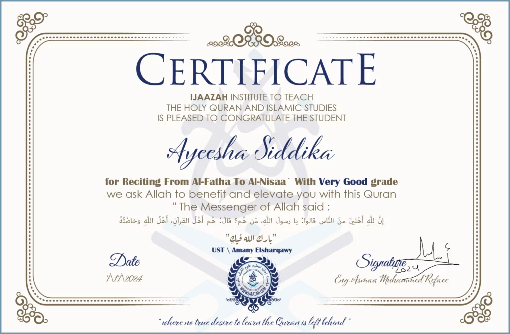 CERTIFICATE ijaazah.com INSTITUTE TO TEACH THE HOLY QURAN AND ISLAMIC STUDIES IS PLEASED TO CONGRATULATE THE STUDENT Ayeesha Siddikafor Reciting from Al-Fatha To Al-Nisaa` with Very Good gradeWe ask Allah to benefit and elevate you with this Quran The Messenger of Allah said: إن لله أهلين من الناس» قالوا: يا رسول الله، من هم؟ قال: «هم أهل القرآن، أهل الله وخاصته بارك الله فيك Ust\\Amany Elsharqawy