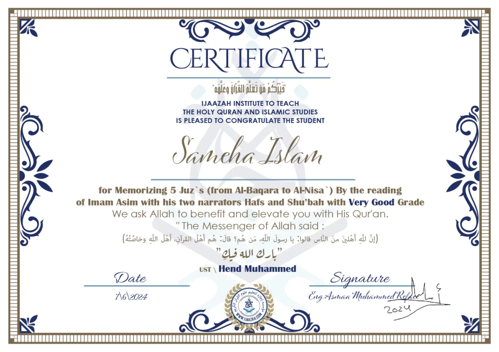CERTIFICATE خيركم من تعلم القرآن وعلمه IJAAZAH INSTITUTE TO TEACH THE HOLY QURAN AND ISLAMIC STUDIES IS PLEASED TO CONGRATULATE THE STUDENT Sameha Islam for Memorizing 5 Juz`s (from Al-Baqara to Al-Nisa`) By the reading of Imam Asim with his two narrators Hafs and Shu\'bah with Very Good Grade we ask Allah to benefit and elevate you with this Quran The Messenger of Allah said : إن لله أهلين من الناس» قالوا: يا رسول الله، من هم؟ قال: «هم أهل القرآن، أهل الله وخاصته بارك الله فيك Ust.Hend mohammed