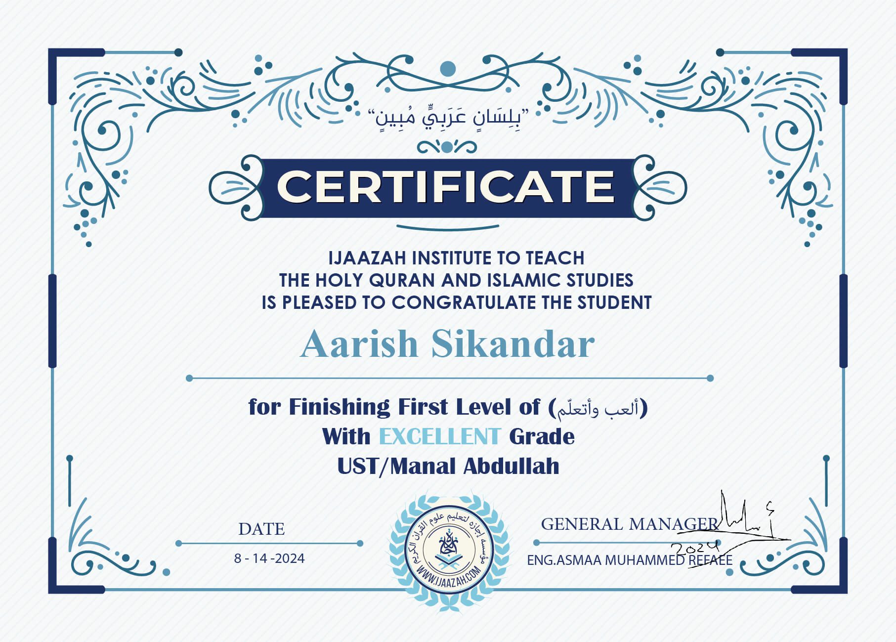 "بلسان عربي مبين" CERTIFICATE IJAAZAH INSTITUTE TO TEACH THE HOLY QURAN AND ISLAMIC STUDIES IS PLEASED TO CONGRATULATE THE STUDENT Aarish Sikandar For Finishing First Level of (ألعب وأتعلم) With Excellent Grade Ust/ Manal Abdullah