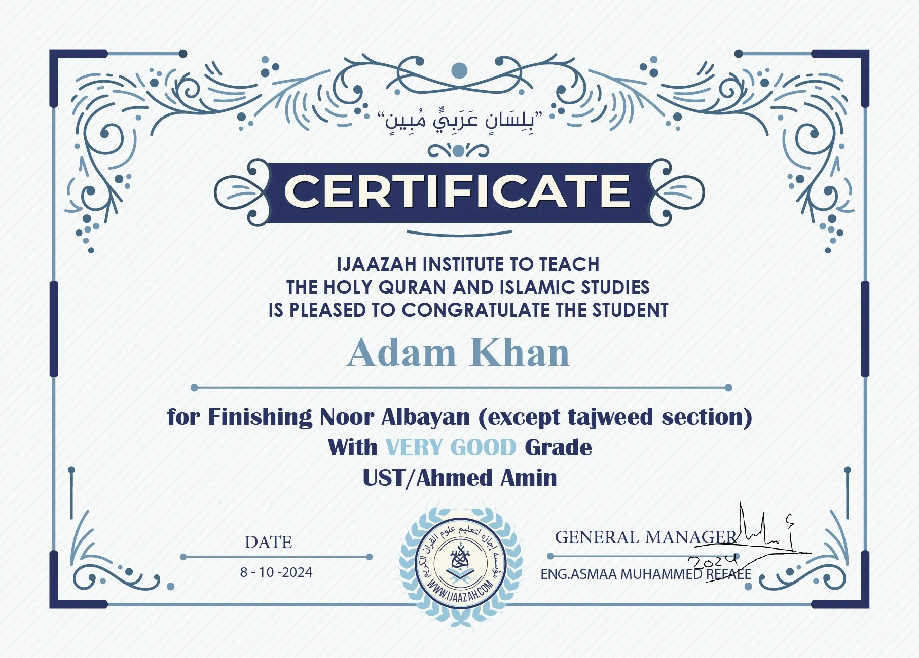 "بلسان عربي مبين" CERTIFICATE IJAAZAH INSTITUTE TO TEACH THE HOLY QURAN AND ISLAMIC STUDIES IS PLEASED TO CONGRATULATE THE STUDENT Adam Khan For Finishing Noor Albayan (except tajweed section) With Very Good Grade with Ust/ Ahmed Amin