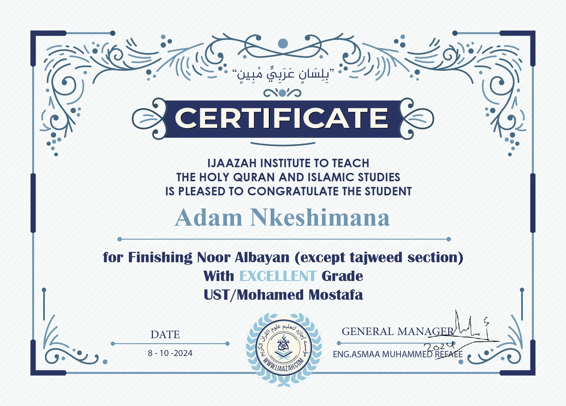 "بلسان عربي مبين" CERTIFICATE IJAAZAH INSTITUTE TO TEACH THE HOLY QURAN AND ISLAMIC STUDIES IS PLEASED TO CONGRATULATE THE STUDENT Adam Nkeshimana For Finishing Noor Albayan (except tajweed section) With Excellent Grade with Ust/ Mohamed Mostafa