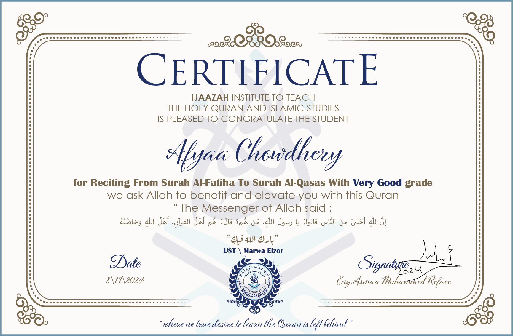 CERTIFICATE ijaazah.com INSTITUTE TO TEACH THE HOLY QURAN AND ISLAMIC STUDIES IS PLEASED TO CONGRATULATE THE STUDENT Afyaa Chowdhery for Reciting From Surah Al-Fatiha To Surah Al-Qasas With Very Good grade We ask Allah to benefit and elevate you with this Quran The Messenger of Allah said: إن لله أهلين من الناس» قالوا: يا رسول الله، من هم؟ قال: «هم أهل القرآن، أهل الله وخاصته جزاكم الله خيرا Ust\\Marwa Elzor