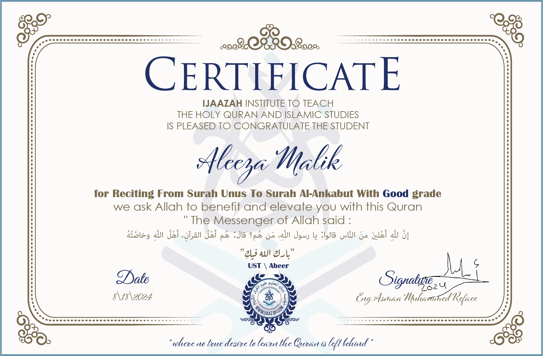 CERTIFICATE ijaazah.com INSTITUTE TO TEACH THE HOLY QURAN AND ISLAMIC STUDIES IS PLEASED TO CONGRATULATE THE STUDENT Aleeza Malik for Reciting From Surah Unus To Surah Al-Ankabut With Good grade We ask Allah to benefit and elevate you with this Quran The Messenger of Allah said: إن لله أهلين من الناس» قالوا: يا رسول الله، من هم؟ قال: «هم أهل القرآن، أهل الله وخاصته جزاكم الله خيرا Ust\\Abeer