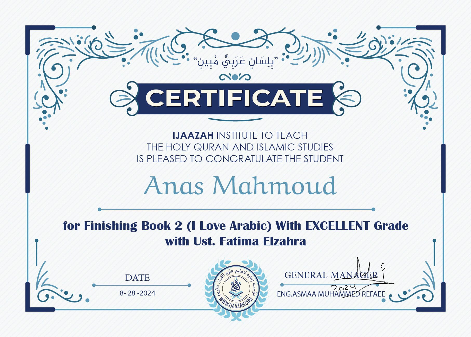 "بلسان عربي مبين" CERTIFICATE IJAAZAH INSTITUTE TO TEACH THE HOLY QURAN AND ISLAMIC STUDIES IS PLEASED TO CONGRATULATE THE STUDENT Anas Mahmoud For Finishing Book 2 (I Love Arabic) With Excellent Grade Ust/ Fatima Elzahra