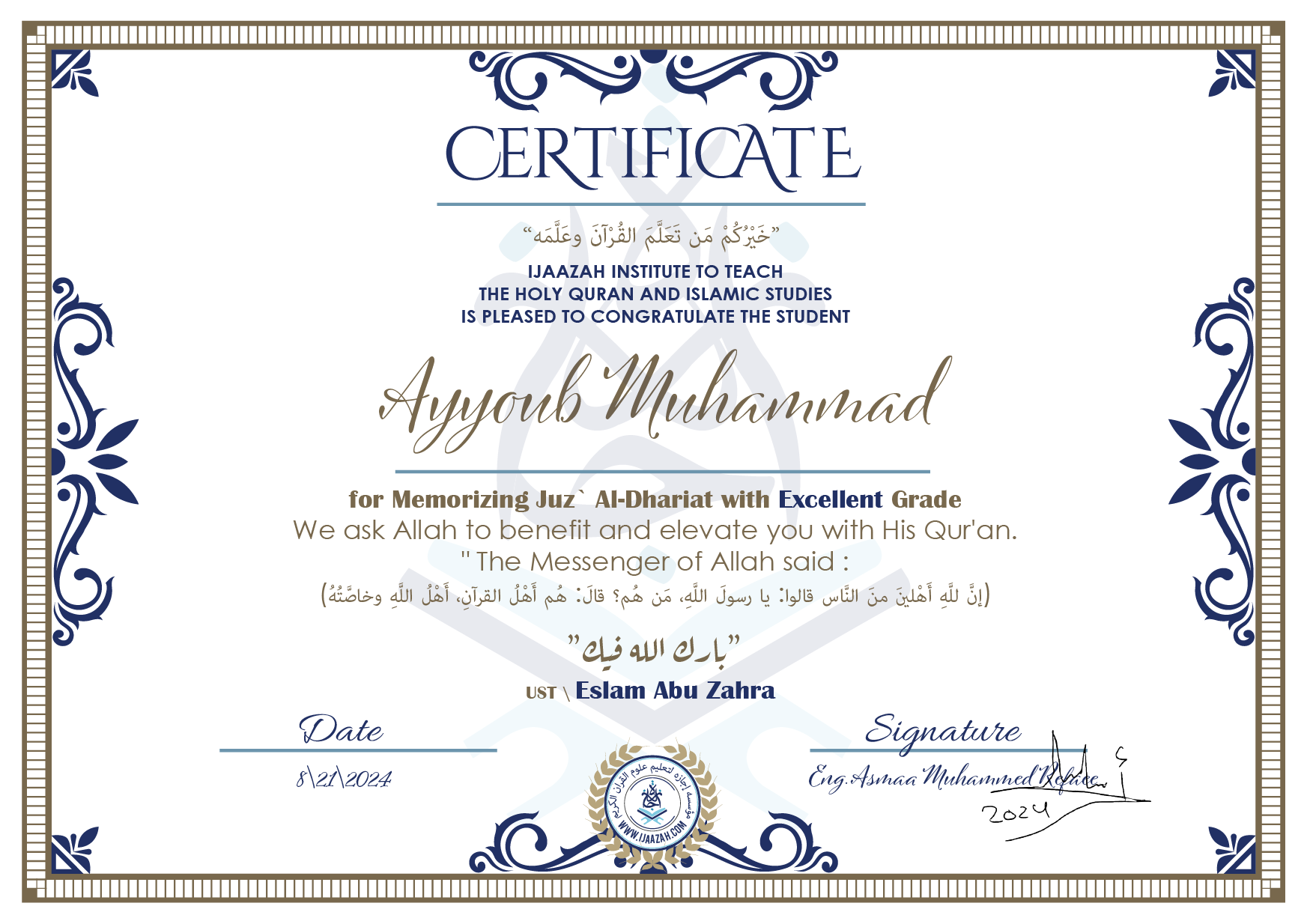 CERTIFICATE خيركم من تعلم القرآن وعلمه IJAAZAH INSTITUTE TO TEACH THE HOLY QURAN AND ISLAMIC STUDIES IS PLEASED TO CONGRATULATE THE STUDENT Ayyoub Muhammad for Memorizing juz` Al-Dhariat with Excellent Grade we ask Allah to benefit and elevate you with this Quran The Messenger of Allah said : إن لله أهلين من الناس» قالوا: يا رسول الله، من هم؟ قال: «هم أهل القرآن، أهل الله وخاصته بارك الله فيك Ust\\ Eslam Abu Zahra