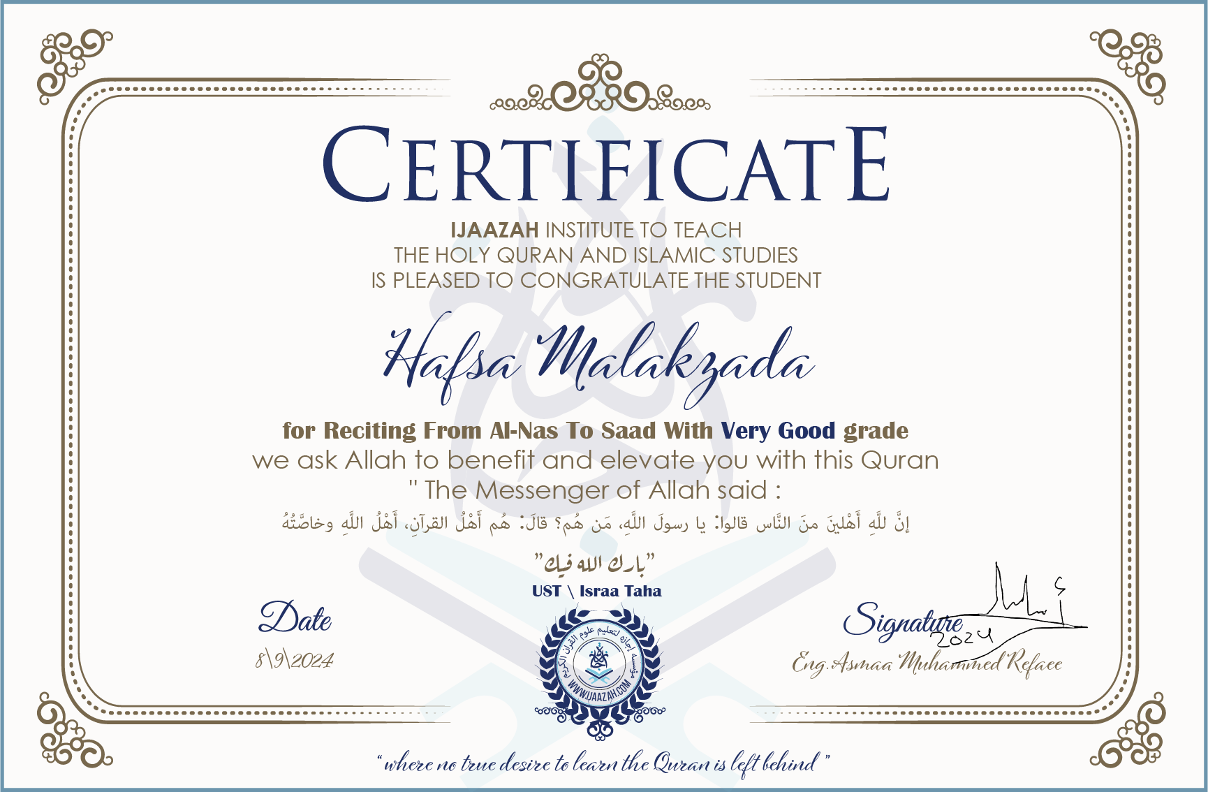 CERTIFICATE ijaazah.com INSTITUTE TO TEACH THE HOLY QURAN AND ISLAMIC STUDIES IS PLEASED TO CONGRATULATE THE STUDENT Hafsa Malakzada for Reciting From Al-Nas To Saad with Very Good grade We ask Allah to benefit and elevate you with this Quran The Messenger of Allah said: إن لله أهلين من الناس» قالوا: يا رسول الله، من هم؟ قال: «هم أهل القرآن، أهل الله وخاصته بارك الله فيك Ust\\Israa Taha