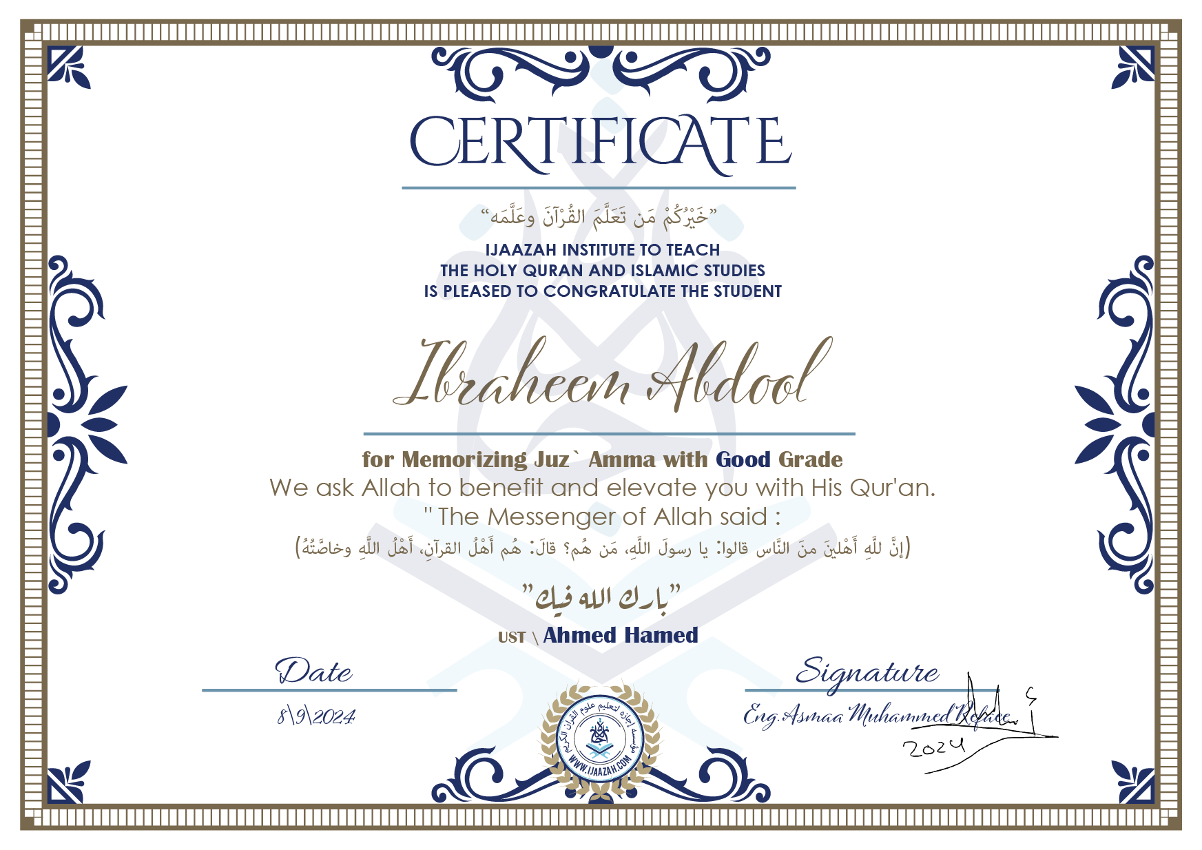 CERTIFICATEخيركم من تعلم القرآن وعلمهIJAAZAH INSTITUTE TO TEACH THE HOLY QURAN AND ISLAMIC STUDIES IS PLEASED TO CONGRATULATE THE STUDENT Ibraheem Abdoolfor Memorizing juz` Amma with Good Gradewe ask Allah to benefit and elevate you with this Quran The Messenger of Allah said : إن لله أهلين من الناس» قالوا: يا رسول الله، من هم؟ قال: «هم أهل القرآن، أهل الله وخاصتهبارك الله فيكUst\\ Ahmed Hamed