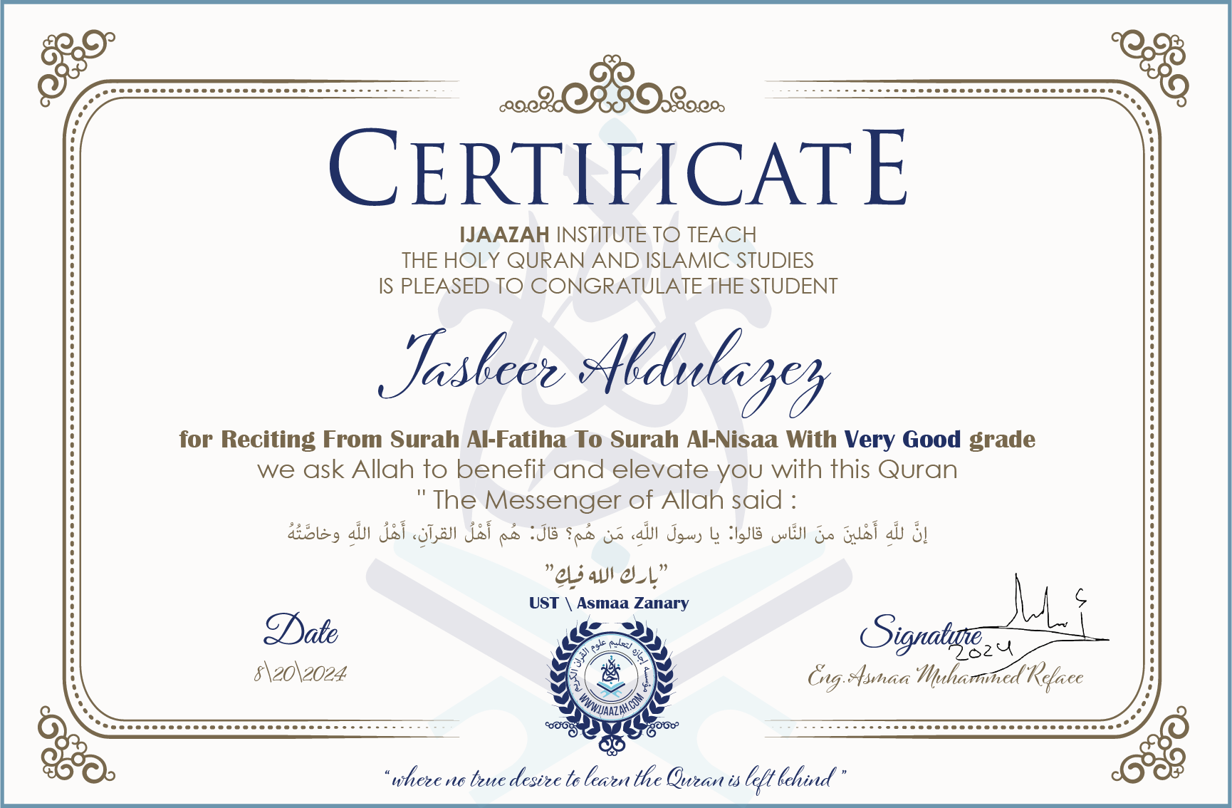 CERTIFICATE ijaazah.com INSTITUTE TO TEACH THE HOLY QURAN AND ISLAMIC STUDIES IS PLEASED TO CONGRATULATE THE STUDENT Jasbeer Abdulazez for Reciting From Surah Al-Fatiha To Surah Al-Nisaa With Very Good grade We ask Allah to benefit and elevate you with this Quran The Messenger of Allah said: إن لله أهلين من الناس» قالوا: يا رسول الله، من هم؟ قال: «هم أهل القرآن، أهل الله وخاصته جزاكم الله خيرا Ust\\Asmaa Zanary