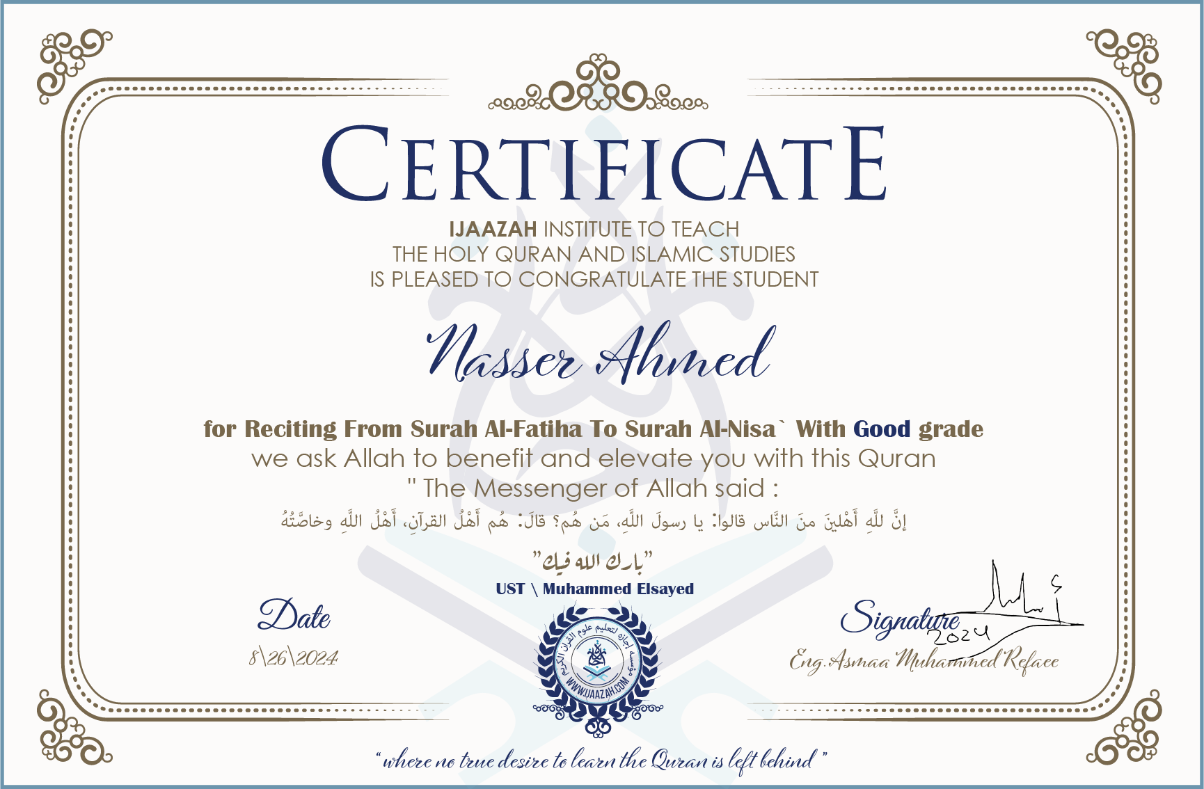 CERTIFICATE ijaazah.com INSTITUTE TO TEACH THE HOLY QURAN AND ISLAMIC STUDIES IS PLEASED TO CONGRATULATE THE STUDENT Nasser Ahmed for Reciting From Surah Al-Fatiha To Surah Al-Nisa\' With Good grade We ask Allah to benefit and elevate you with this Quran The Messenger of Allah said: إن لله أهلين من الناس» قالوا: يا رسول الله، من هم؟ قال: «هم أهل القرآن، أهل الله وخاصته جزاكم الله خيرا Ust\\Muhammed Elsayed