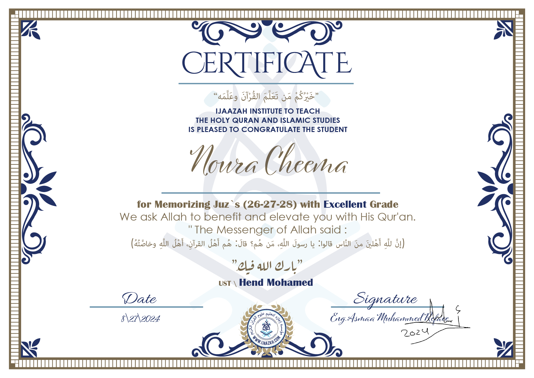 CERTIFICATE خيركم من تعلم القرآن وعلمه IJAAZAH INSTITUTE TO TEACH THE HOLY QURAN AND ISLAMIC STUDIES IS PLEASED TO CONGRATULATE THE STUDENT Noura Cheema for Memorizing juz\'s (26-27-28) with Excellent Grade we ask Allah to benefit and elevate you with this Quran The Messenger of Allah said : إن لله أهلين من الناس» قالوا: يا رسول الله، من هم؟ قال: «هم أهل القرآن، أهل الله وخاصته بارك الله فيك Ust\\ Hend Mohamed