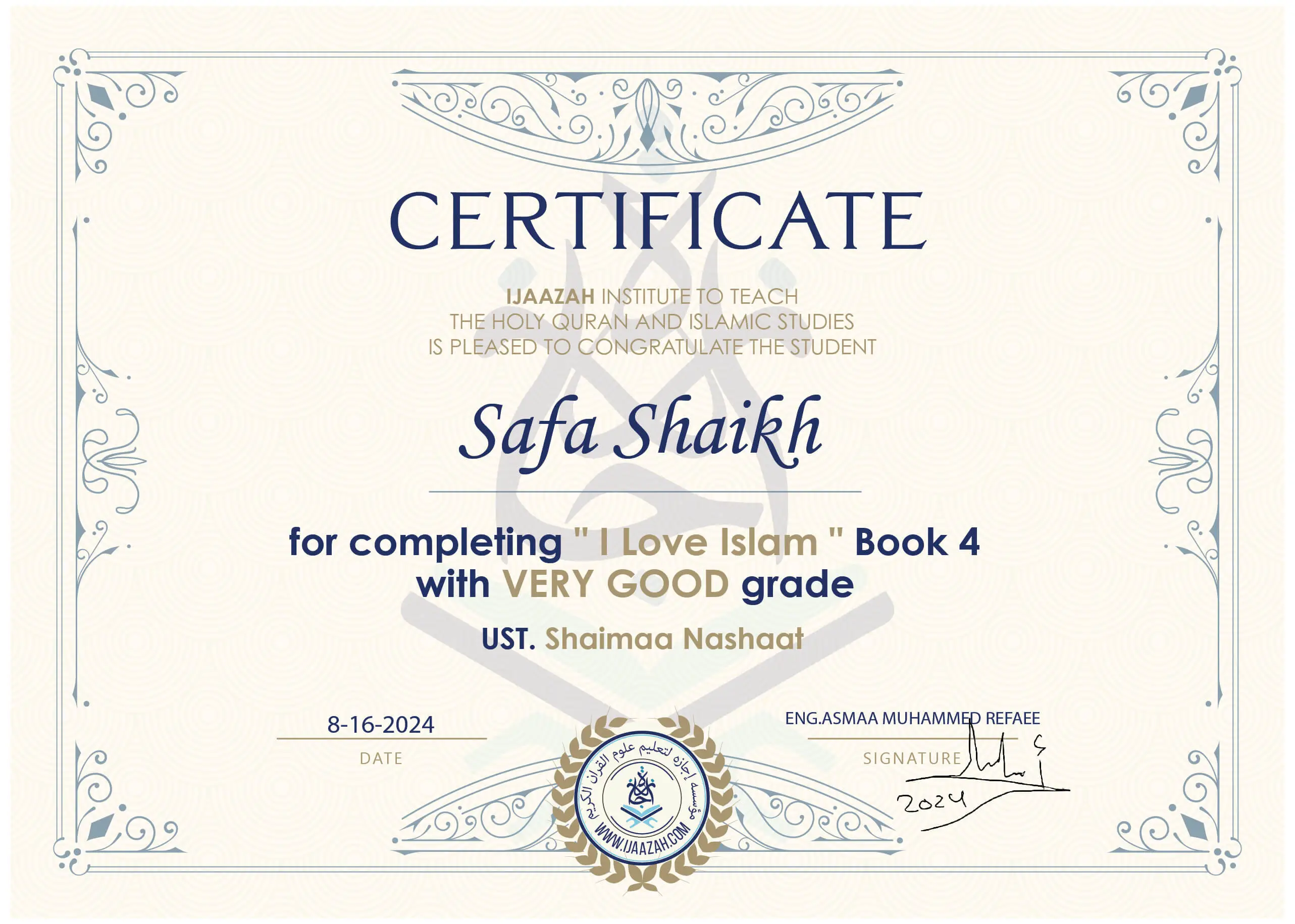 CERTIFICATE IJAAZAH INSTITUTE TO TEACH THE HOLY QURAN AND ISLAMIC STUDIES IS PLEASED TO CONGRATULATE THE STUDENT Safa Shaikh for completing " I Love Islam " Book 4 with Very Good grade UST. Shaimaa Nashaat