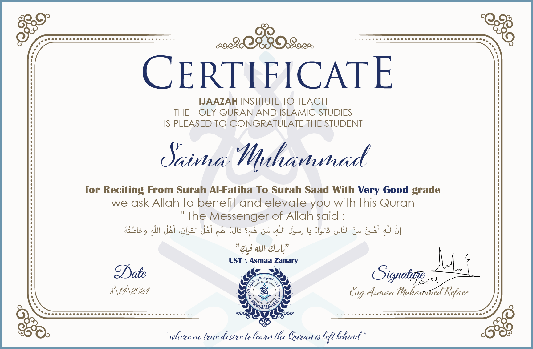 CERTIFICATE ijaazah.com INSTITUTE TO TEACH THE HOLY QURAN AND ISLAMIC STUDIES IS PLEASED TO CONGRATULATE THE STUDENT Saima Muhammad for Reciting From Surah Al-Fatiha To Surah saad with Very Good grade We ask Allah to benefit and elevate you with this Quran The Messenger of Allah said: إن لله أهلين من الناس» قالوا: يا رسول الله، من هم؟ قال: «هم أهل القرآن، أهل الله وخاصته بارك الله فيك Ust\\Asmaa Zanary