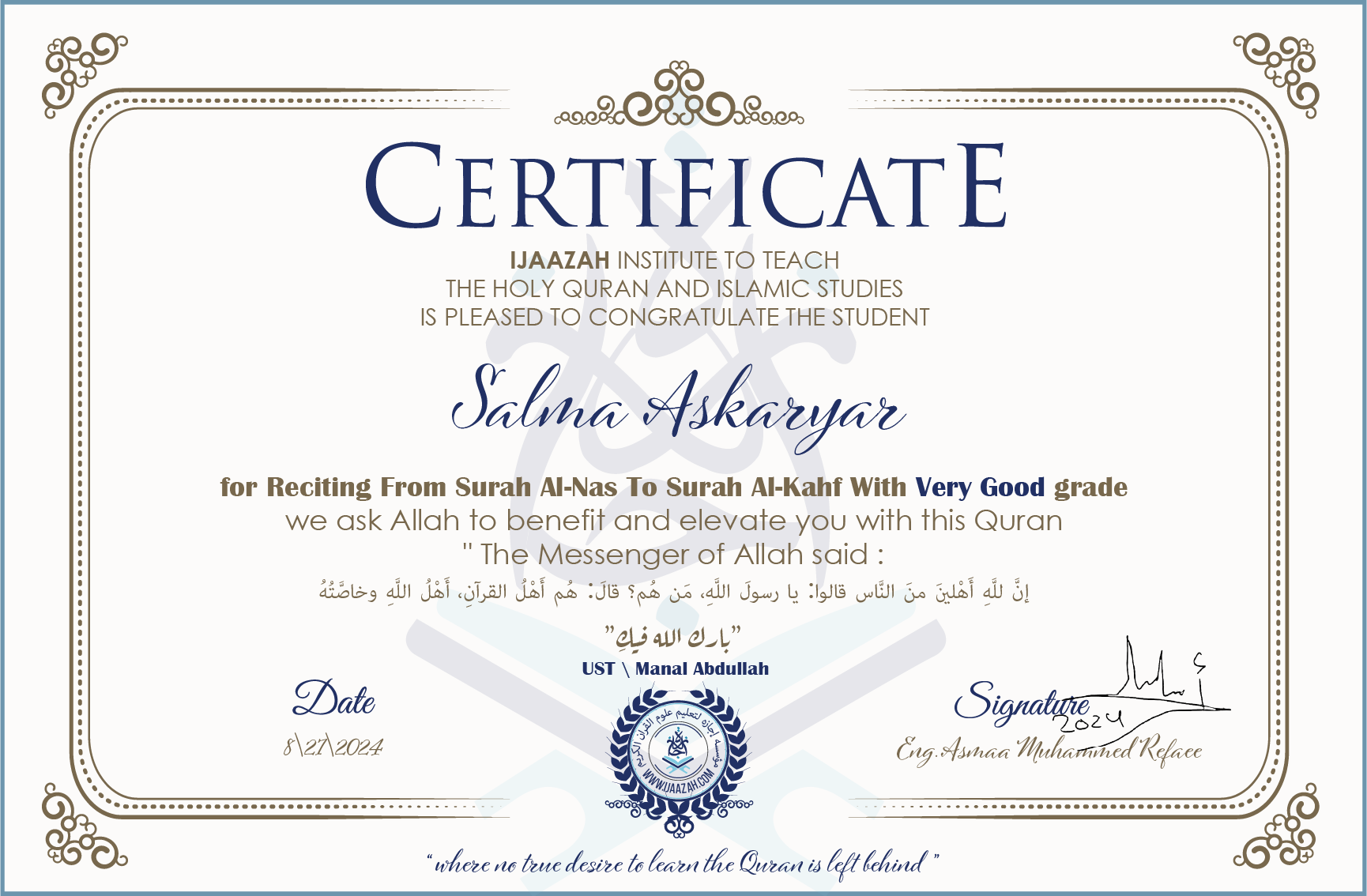 CERTIFICATE ijaazah.com INSTITUTE TO TEACH THE HOLY QURAN AND ISLAMIC STUDIES IS PLEASED TO CONGRATULATE THE STUDENT Salma Askaryar for Reciting From Surah Al-Nas To Surah Al-Kahf With Very Good grade We ask Allah to benefit and elevate you with this Quran The Messenger of Allah said: إن لله أهلين من الناس» قالوا: يا رسول الله، من هم؟ قال: «هم أهل القرآن، أهل الله وخاصته جزاكم الله خيرا Ust\\Manal Abdullah