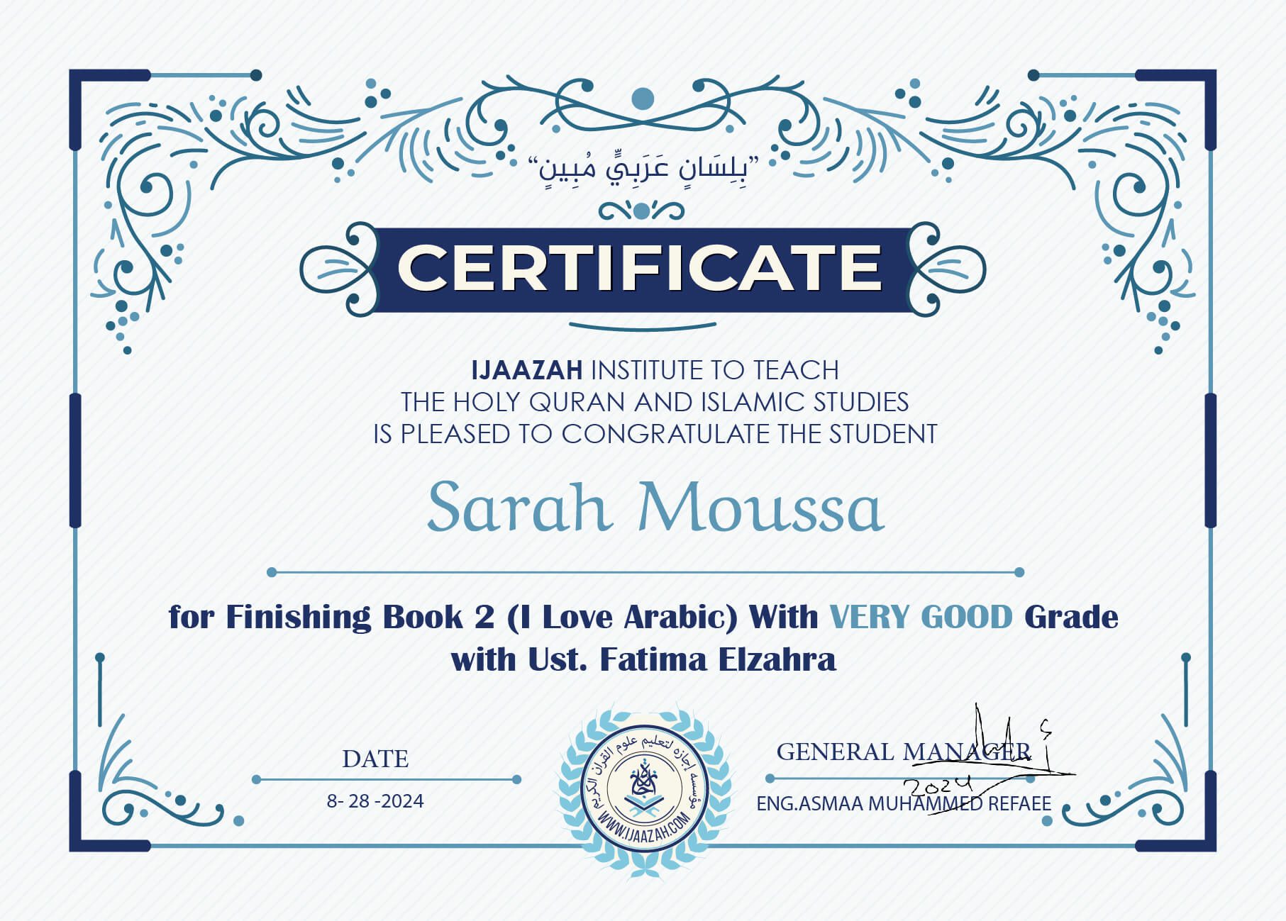 "بلسان عربي مبين" CERTIFICATE IJAAZAH INSTITUTE TO TEACH THE HOLY QURAN AND ISLAMIC STUDIES IS PLEASED TO CONGRATULATE THE STUDENT Sarah Moussa For Finishing Book 2 (I Love Arabic) With Very Good Grade Ust/ Fatima Elzahra