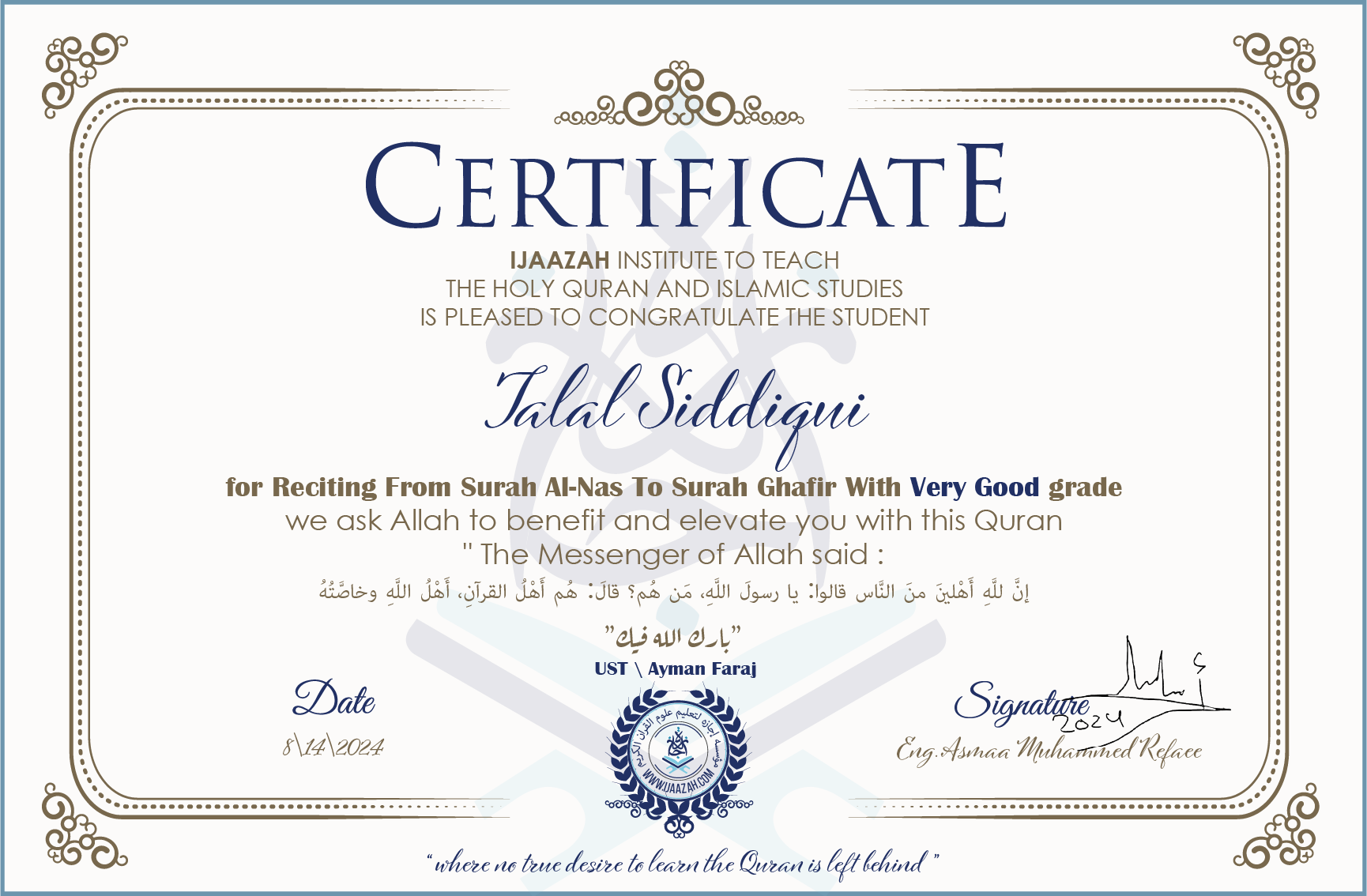 CERTIFICATE ijaazah.com INSTITUTE TO TEACH THE HOLY QURAN AND ISLAMIC STUDIES IS PLEASED TO CONGRATULATE THE STUDENT Talal Siddiqui for Reciting From Surah Al-Nas To Surah Ghafir with Very Good grade We ask Allah to benefit and elevate you with this Quran The Messenger of Allah said: إن لله أهلين من الناس» قالوا: يا رسول الله، من هم؟ قال: «هم أهل القرآن، أهل الله وخاصته بارك الله فيك Ust\\Ayman Faraj