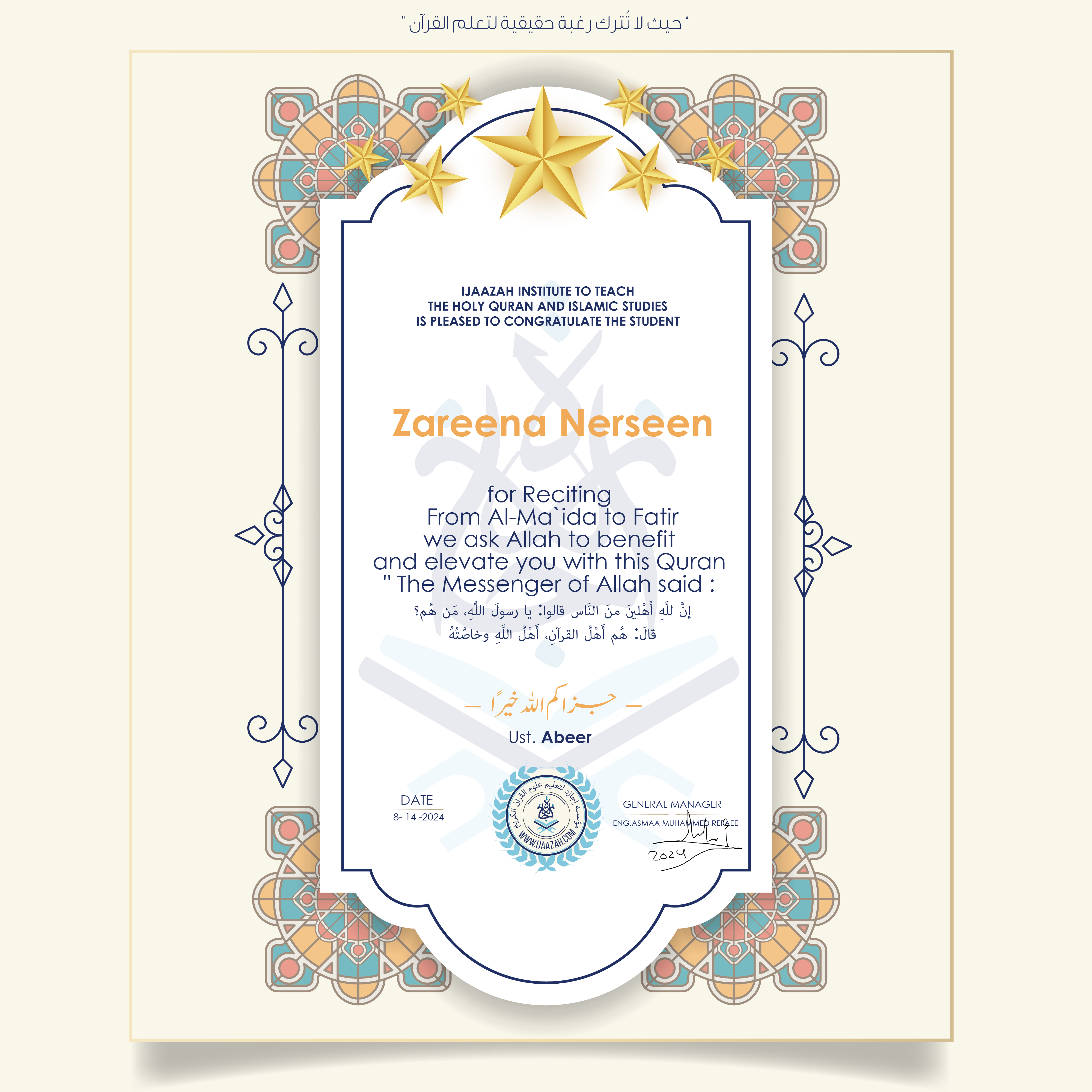 CERTIFICATE ijaazah.com INSTITUTE TO TEACH THE HOLY QURAN AND ISLAMIC STUDIES IS PLEASED TO CONGRATULATE THE STUDENT Zareena Nerseen for Reciting From Al-Ma\'ida To Fatir We ask Allah to benefit and elevate you with this Quran The Messenger of Allah said: إن لله أهلين من الناس» قالوا: يا رسول الله، من هم؟ قال: «هم أهل القرآن، أهل الله وخاصته جزاكم الله خيرا Ust\\Abeer