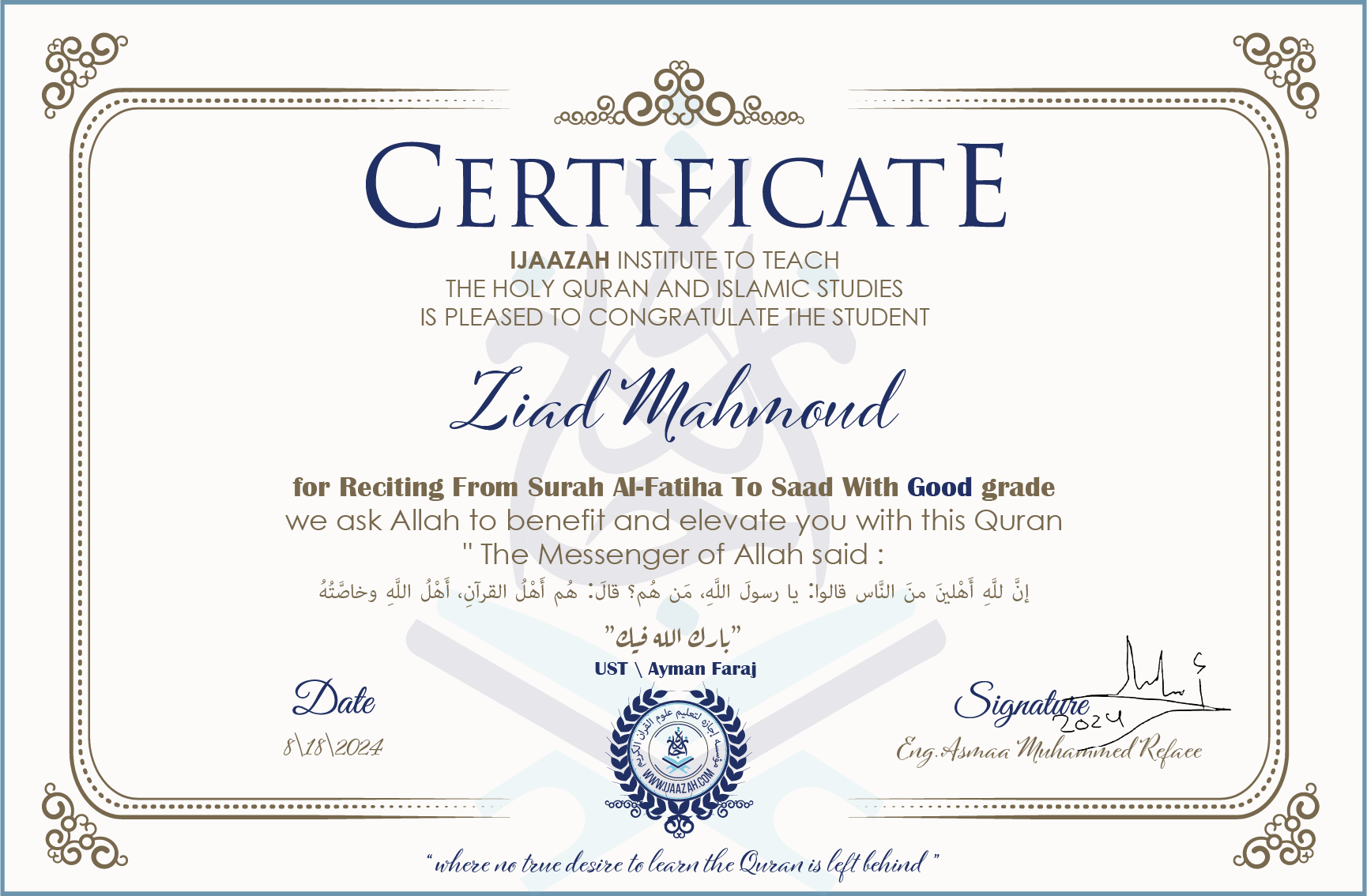 CERTIFICATE ijaazah.com INSTITUTE TO TEACH THE HOLY QURAN AND ISLAMIC STUDIES IS PLEASED TO CONGRATULATE THE STUDENT Ziad Mahmoud for Reciting From Surah Al-Fatiha To Saad With Good grade We ask Allah to benefit and elevate you with this Quran The Messenger of Allah said: إن لله أهلين من الناس» قالوا: يا رسول الله، من هم؟ قال: «هم أهل القرآن، أهل الله وخاصته جزاكم الله خيرا Ust\\Ayman Faraj