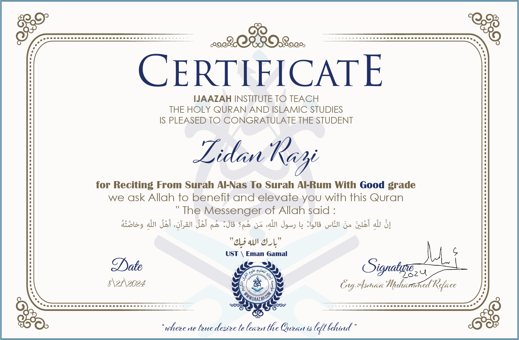 CERTIFICATE ijaazah.com INSTITUTE TO TEACH THE HOLY QURAN AND ISLAMIC STUDIES IS PLEASED TO CONGRATULATE THE STUDENT Zidan Razi for Reciting From Surah Al-Nas To Surah Al-Rum With Good grade We ask Allah to benefit and elevate you with this Quran The Messenger of Allah said: إن لله أهلين من الناس» قالوا: يا رسول الله، من هم؟ قال: «هم أهل القرآن، أهل الله وخاصته جزاكم الله خيرا Ust\\Eman Gamal