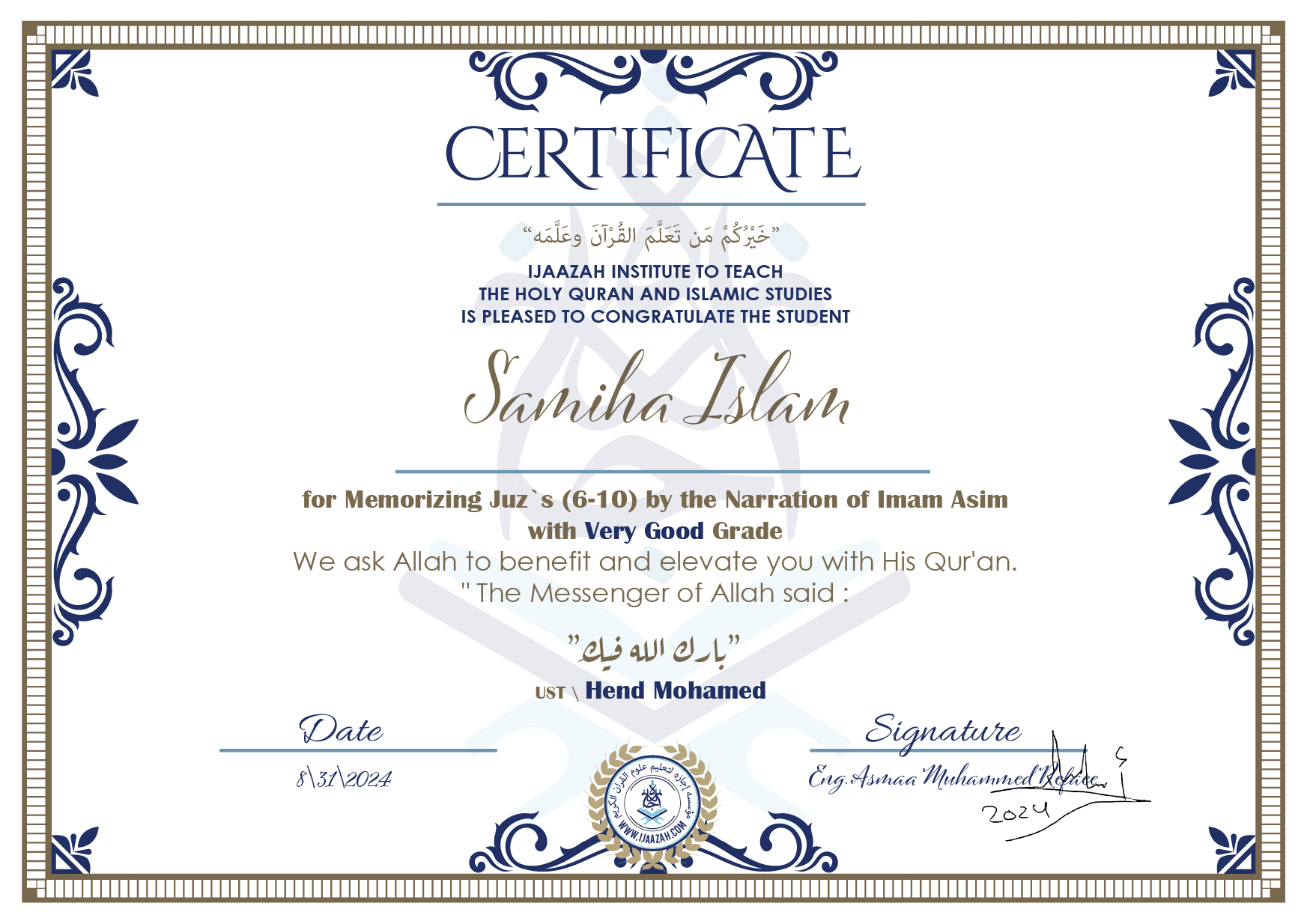 CERTIFICATE خيركم من تعلم القرآن وعلمه IJAAZAH INSTITUTE TO TEACH THE HOLY QURAN AND ISLAMIC STUDIES IS PLEASED TO CONGRATULATE THE STUDENT Sameeha Islam for Memorizing juz\'s (6-10) by the Narration of Imam Asim with Very Good Grade we ask Allah to benefit and elevate you with this Quran The Messenger of Allah said : إن لله أهلين من الناس» قالوا: يا رسول الله، من هم؟ قال: «هم أهل القرآن، أهل الله وخاصته بارك الله فيك Ust\\ Hend Mohamed