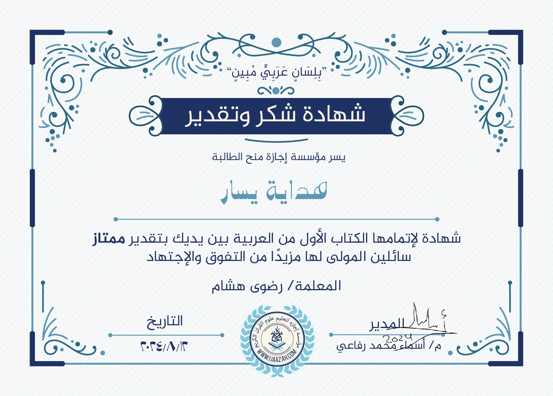 "بلسان عربي مبين" شهادة شكر وتقدير يسر مؤسسة إجازة منح الطالبة هداية يسار شهادة لإتمامها الكتاب الأول من العربية بين يديك بتقدير ممتاز سائلين المولى لها مزيدا من التفوق والإجتهاد مع المعلمة / رضوى هشام