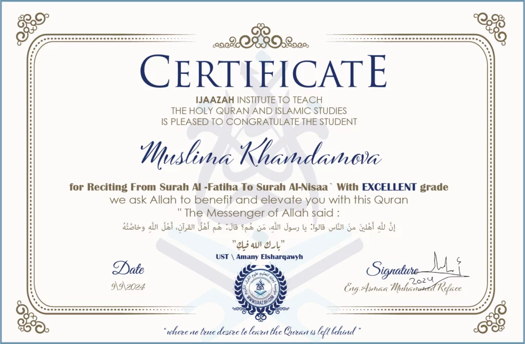 CERTIFICATE ijaazah.com INSTITUTE TO TEACH THE HOLY QURAN AND ISLAMIC STUDIES IS PLEASED TO CONGRATULATE THE STUDENT Muslima Khamdamova for Reciting From Surah Al-Fatiha To Surah Al-Nisaa\' With EXCELLENT grade We ask Allah to benefit and elevate you with this Quran The Messenger of Allah said: إن لله أهلين من الناس» قالوا: يا رسول الله، من هم؟ قال: «هم أهل القرآن، أهل الله وخاصته جزاكم الله خيرا Ust\\Amany Elsharqawy