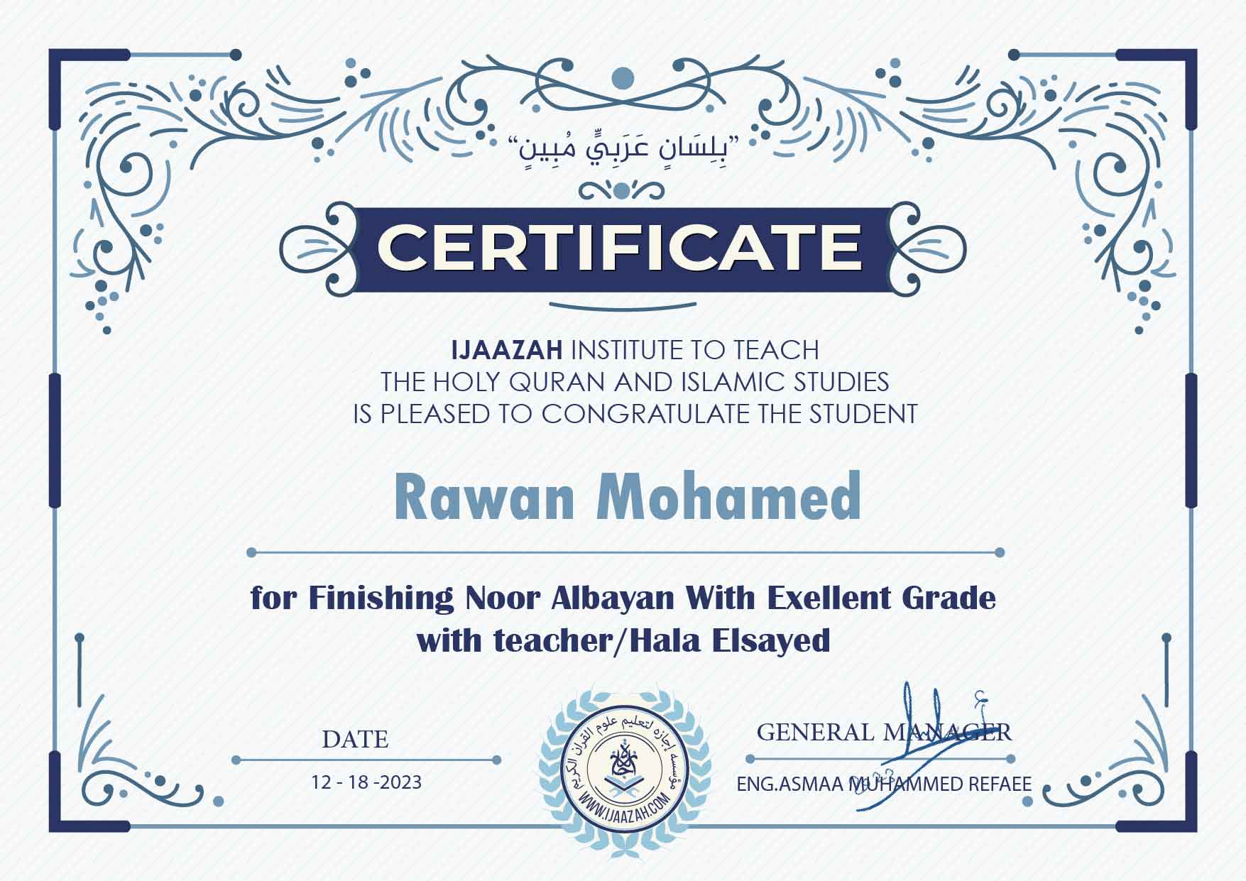 "بلسان عربي مبين" CERTIFICATE IJAAZAH INSTITUTE TO TEACH THE HOLY QURAN AND ISLAMIC STUDIES IS PLEASED TO CONGRATULATE THE STUDENT Rawan Mohamed for Finishing Noor Albayan With Exellent Grade with teacher/Hala Elsayed