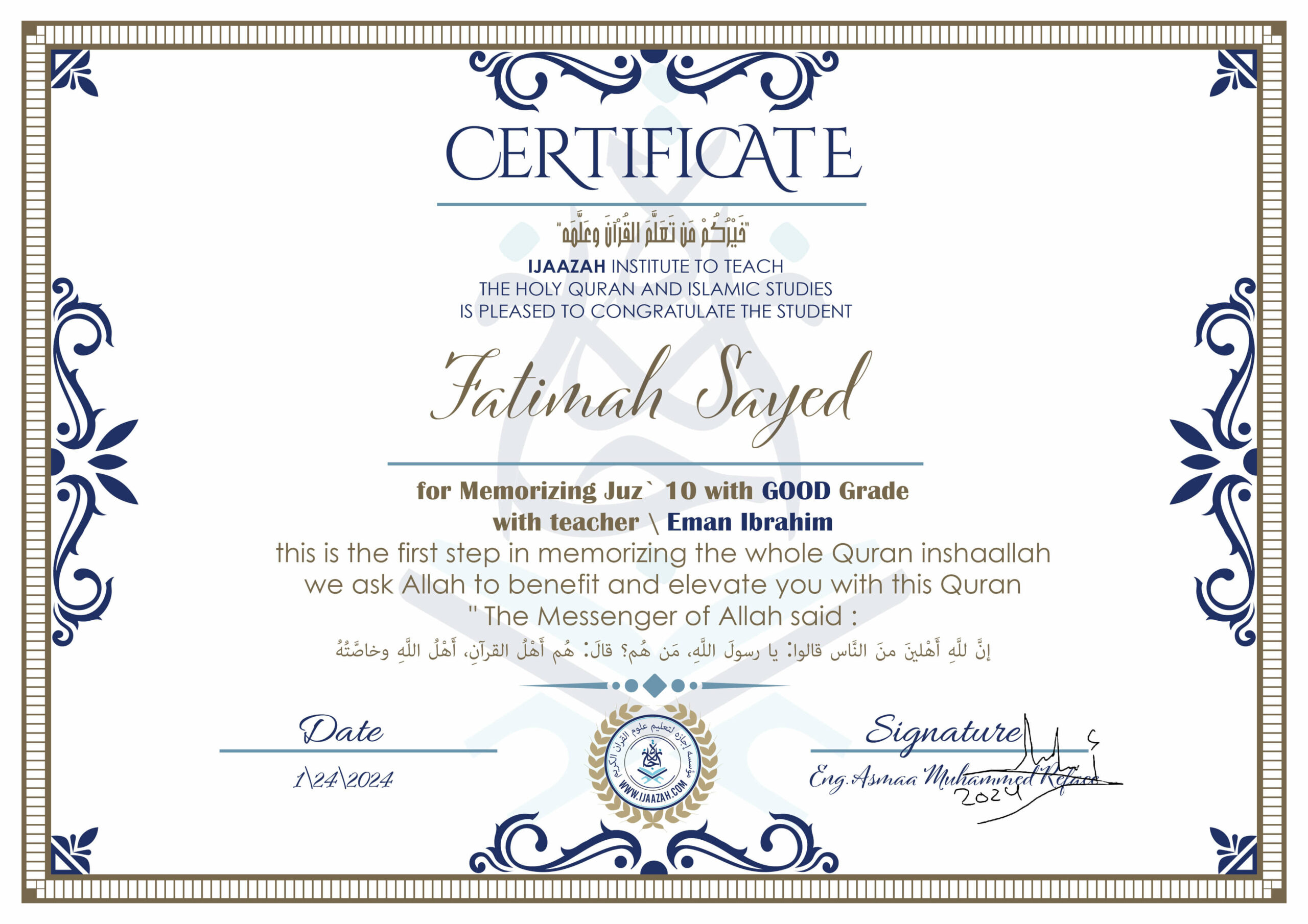 خيركم من تعلم القرآن وعلمه CERTIFICATE IJAAZAH INSTITUTE TO TEACH THE HOLY QURAN AND ISLAMIC STUDIES IS PLEASED TO CONGRATULATE THE STUDENT Fatimah Sayed for Memorizing Juz' 10 With GOOD Grade With teacher\ Eman Ibrahim this is the first step in memorizing the whole Quran inshaallah we ask Allah to benefit and elevate you with this Quran The Messenger of Allah said : إن لله أهلين من الناس» قالوا: يا رسول الله، من هم؟ قال: «هم أهل القرآن، أهل الله وخاصته
