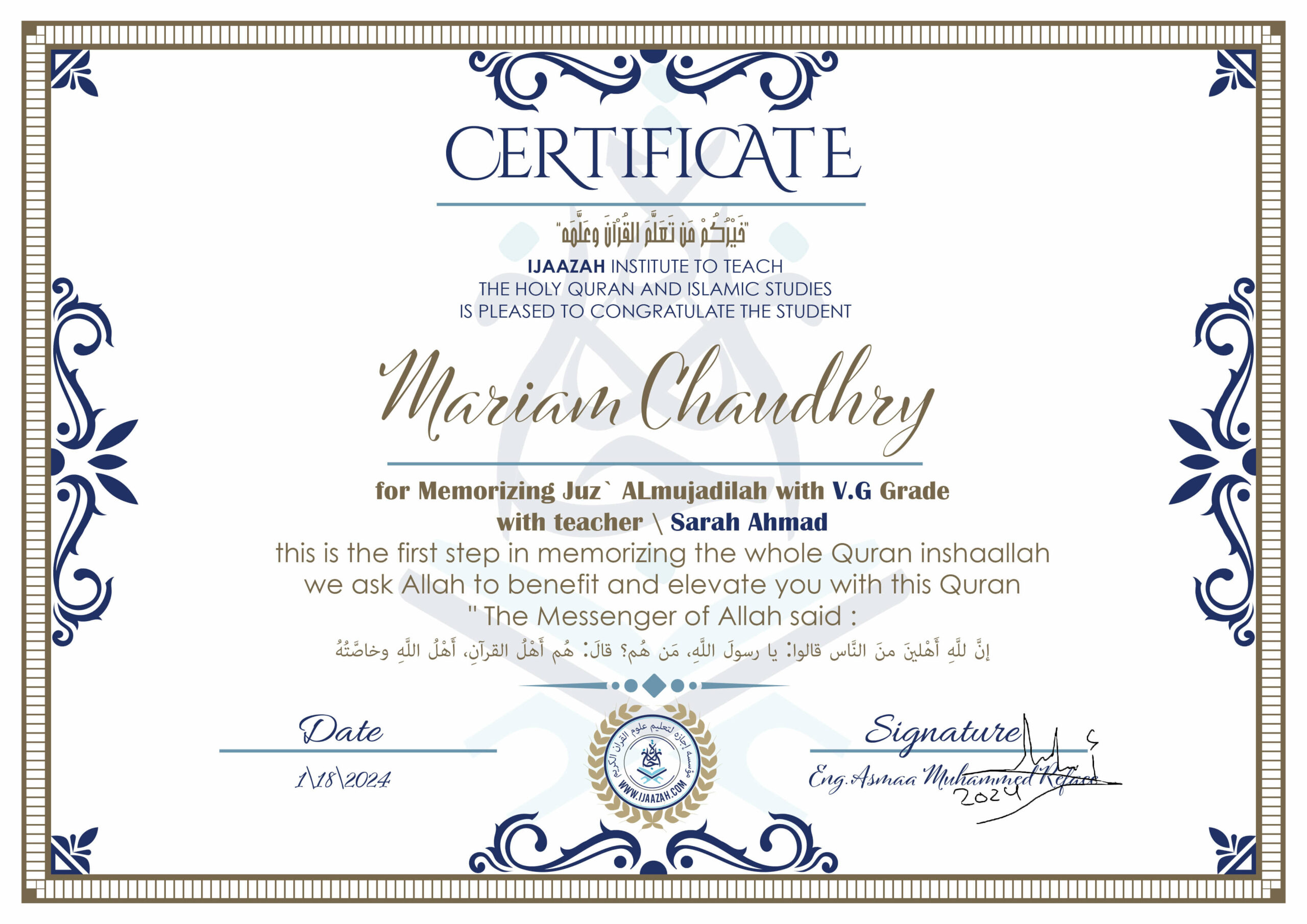 خيركم من تعلم القرآن وعلمه CERTIFICATE IJAAZAH INSTITUTE TO TEACH THE HOLY QURAN AND ISLAMIC STUDIES IS PLEASED TO CONGRATULATE THE STUDENT Mariam Chaudhry for Memorizing Juz' ALmujadilah With V.G Grade With teacher\Sarah Ahmad this is the first step in memorizing the whole Quran inshaallah we ask Allah to benefit and elevate you with this Quran The Messenger of Allah said : إن لله أهلين من الناس» قالوا: يا رسول الله، من هم؟ قال: «هم أهل القرآن، أهل الله وخاصته