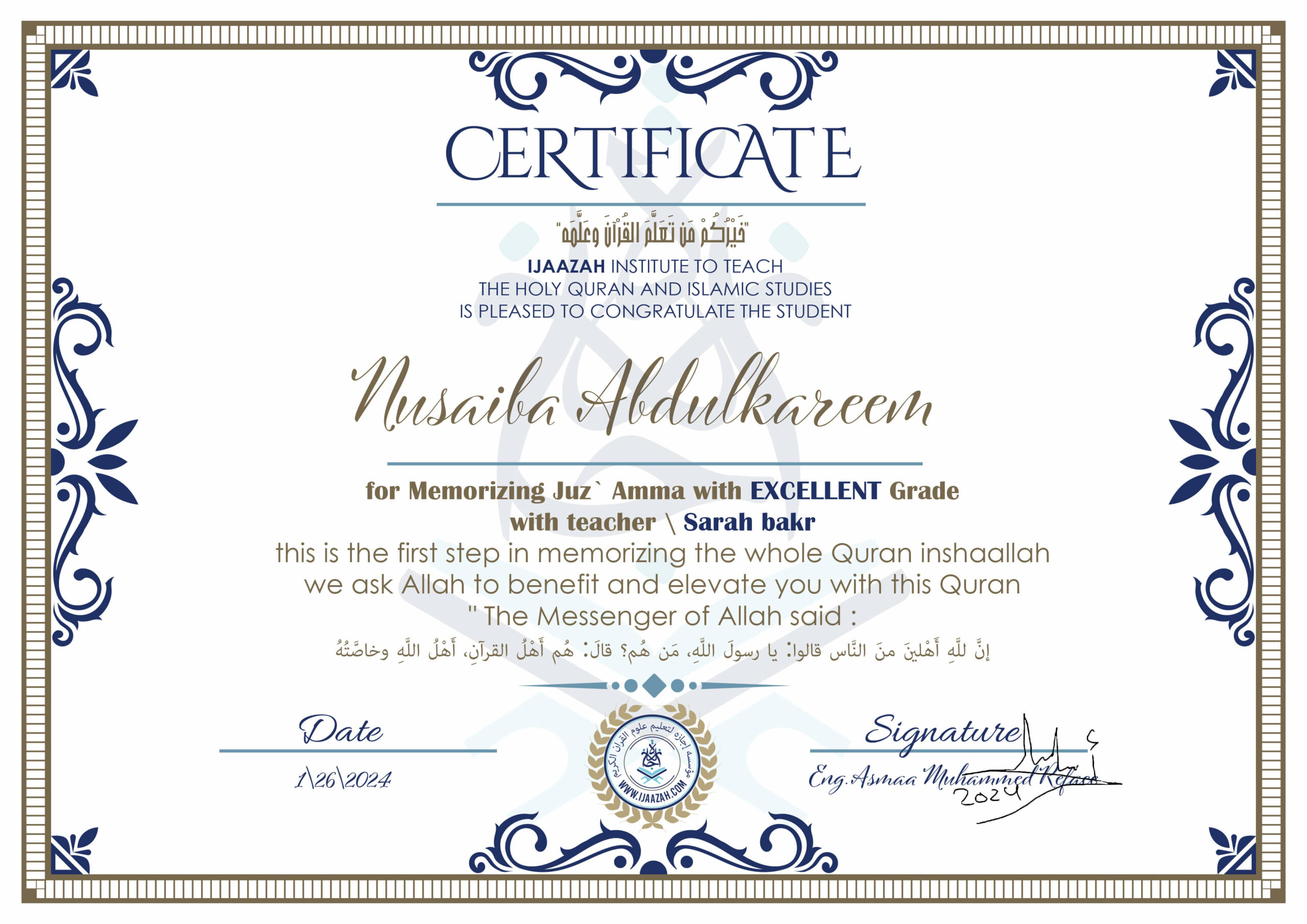 خيركم من تعلم القرآن وعلمه CERTIFICATE IJAAZAH INSTITUTE TO TEACH THE HOLY QURAN AND ISLAMIC STUDIES IS PLEASED TO CONGRATULATE THE STUDENT Nusaiba Abdulkareem for Memorizing Juz' Amma With EXCELLENT Grade With teacher\ Sarah bakr this is the first step in memorizing the whole Quran inshaallah we ask Allah to benefit and elevate you with this Quran The Messenger of Allah said : إن لله أهلين من الناس» قالوا: يا رسول الله، من هم؟ قال: «هم أهل القرآن، أهل الله وخاصته