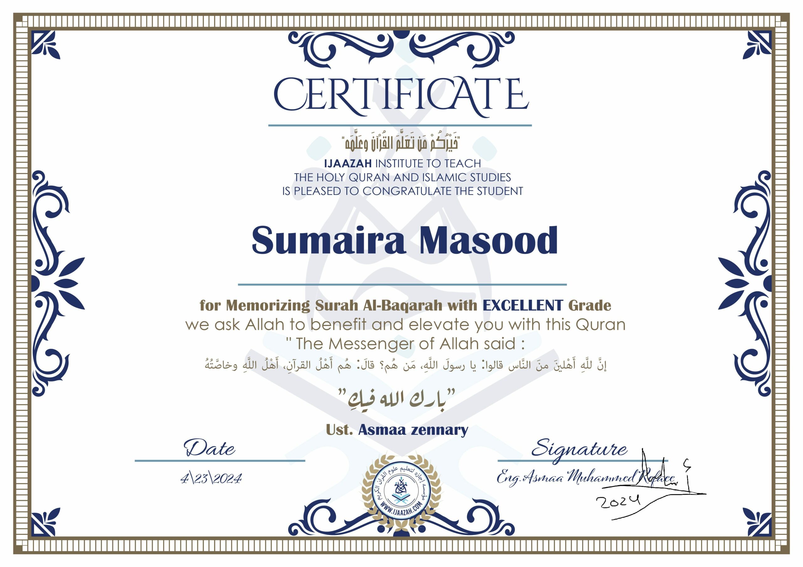 CERTIFICATE خيركم من تعلم القرآن وعلمه IJAAZAH INSTITUTE TO TEACH THE HOLY QURAN AND ISLAMIC STUDIES IS PLEASED TO CONGRATULATE THE STUDENT sumaira Masood for Memorizing Surah Al-Baqarah with EXCELLENT Grade we ask Allah to benefit and elevate you with this Quran The Messenger of Allah said : إن لله أهلين من الناس» قالوا: يا رسول الله، من هم؟ قال: «هم أهل القرآن، أهل الله وخاصته بارك الله فيك Ust. Asmaa Zennart