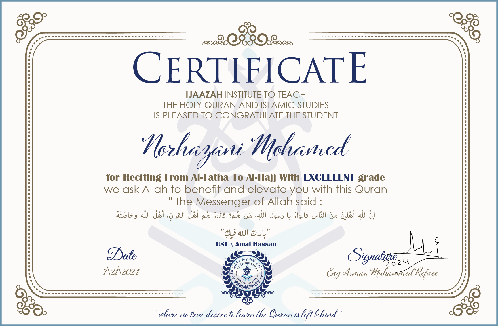 CERTIFICATE ijaazah.com INSTITUTE TO TEACH THE HOLY QURAN AND ISLAMIC STUDIES IS PLEASED TO CONGRATULATE THE STUDENT Norhazani Mohamed for Reciting From Al-Fatha To Al-Hajj with Excellent grade We ask Allah to benefit and elevate you with this Quran The Messenger of Allah said: إن لله أهلين من الناس» قالوا: يا رسول الله، من هم؟ قال: «هم أهل القرآن، أهل الله وخاصته بارك الله فيك Ust\Amal Hassan
