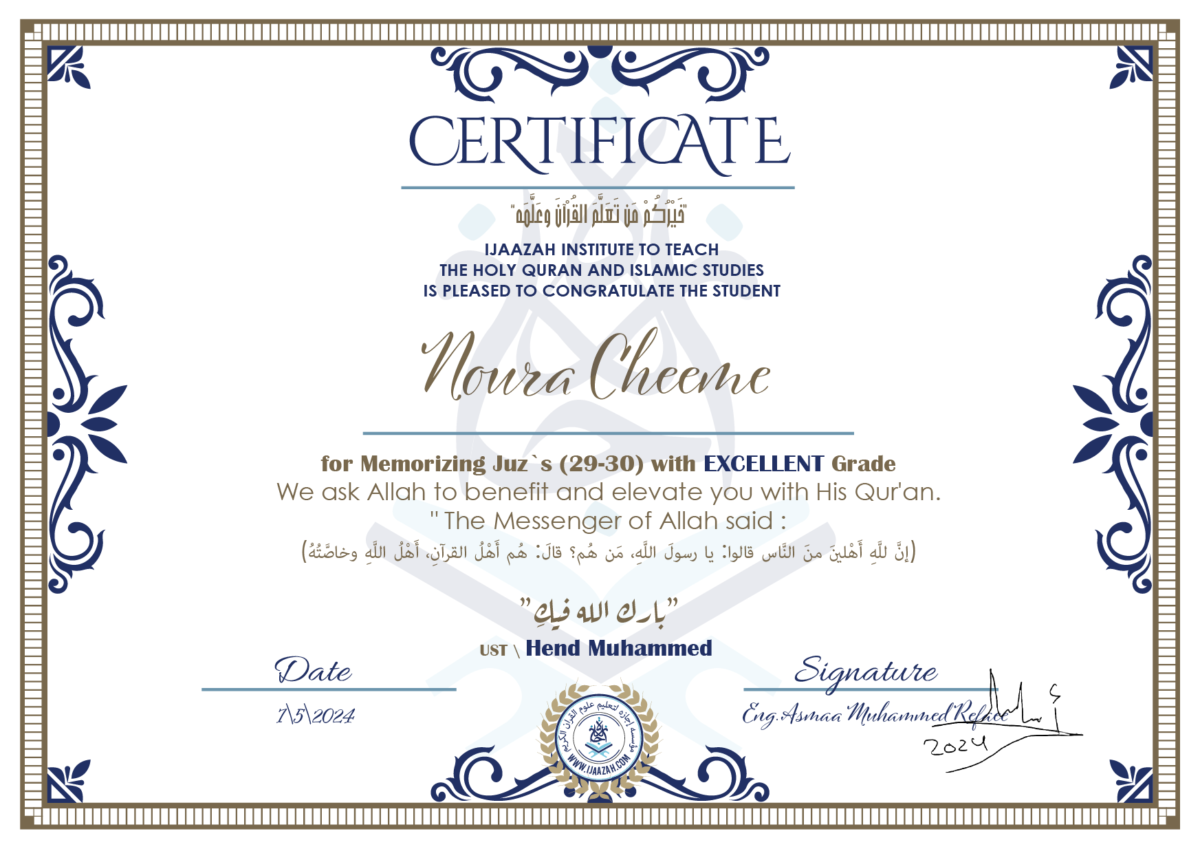 CERTIFICATE خيركم من تعلم القرآن وعلمه IJAAZAH INSTITUTE TO TEACH THE HOLY QURAN AND ISLAMIC STUDIES IS PLEASED TO CONGRATULATE THE STUDENT Noura Cheeme for Memorizing Juz` (29-30) with EXCELLENT Grade we ask Allah to benefit and elevate you with this Quran The Messenger of Allah said : إن لله أهلين من الناس» قالوا: يا رسول الله، من هم؟ قال: «هم أهل القرآن، أهل الله وخاصته بارك الله فيك Ust.Hend mohammed