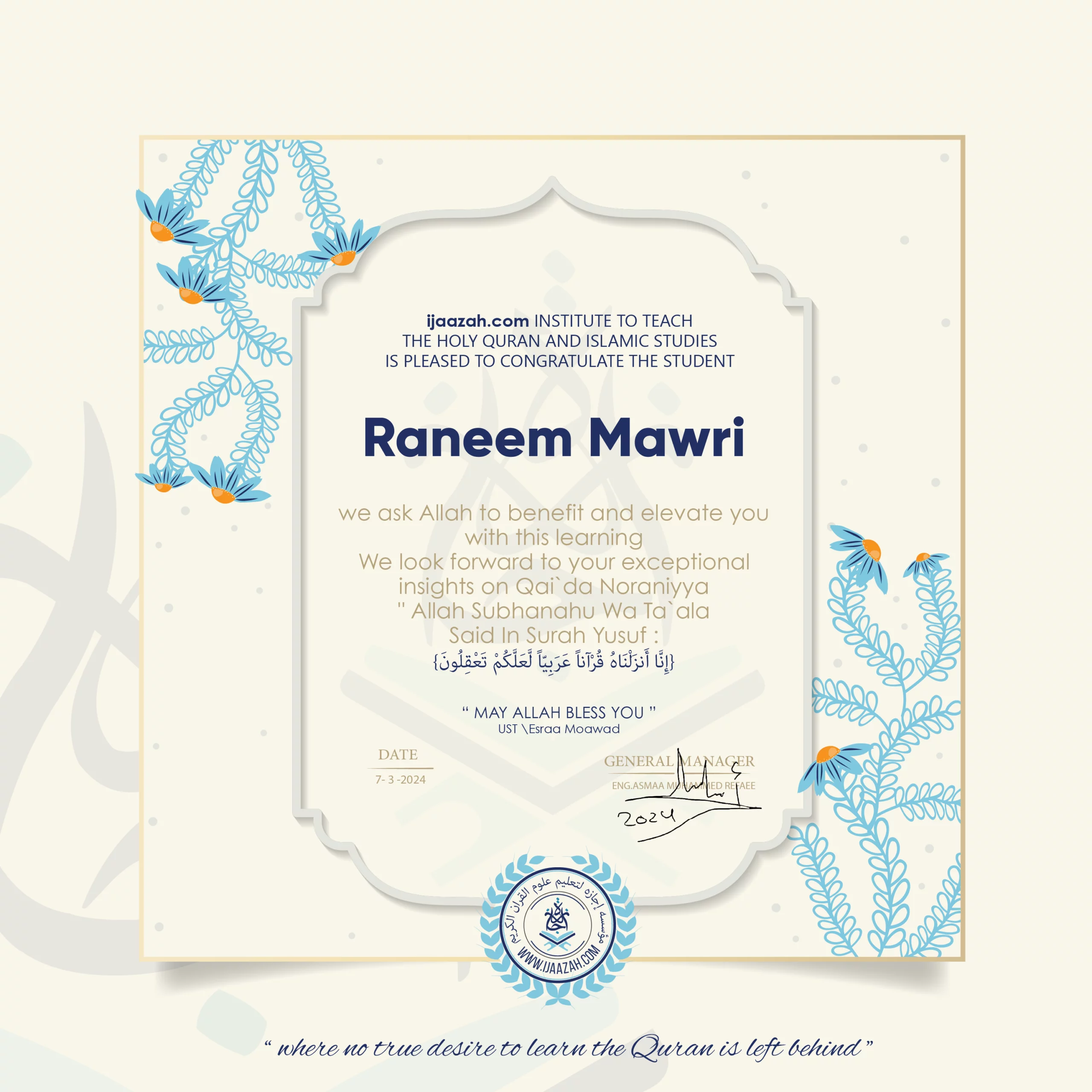 ijaazah.com INSTITUTE TO TEACH THE HOLY QURAN AND ISLAMIC STUDIES IS PLEASED TO CONGRATULATE THE STUDENT Raneem Mawri we ask Allah to benefit and elevate you with this learning We look forward to your exceptional insights on Qai`da Noraniyya 'Allah Subhanahu Wa Ta`ala Said in Surah Yusuf: (إنا أنزلناه قرآنا عربيا لعلكم تعقلون) may Allah bless you ust.Esraa Moawad