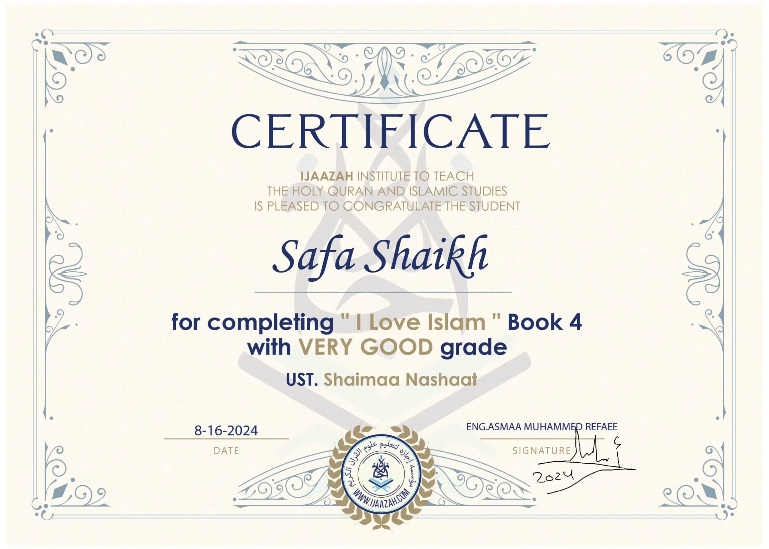 CERTIFICATE IJAAZAH INSTITUTE TO TEACH THE HOLY QURAN AND ISLAMIC STUDIES IS PLEASED TO CONGRATULATE THE STUDENT Safa Shaikh for completing " I Love Islam " Book 4 with Very Good grade UST. Shaimaa Nashaat