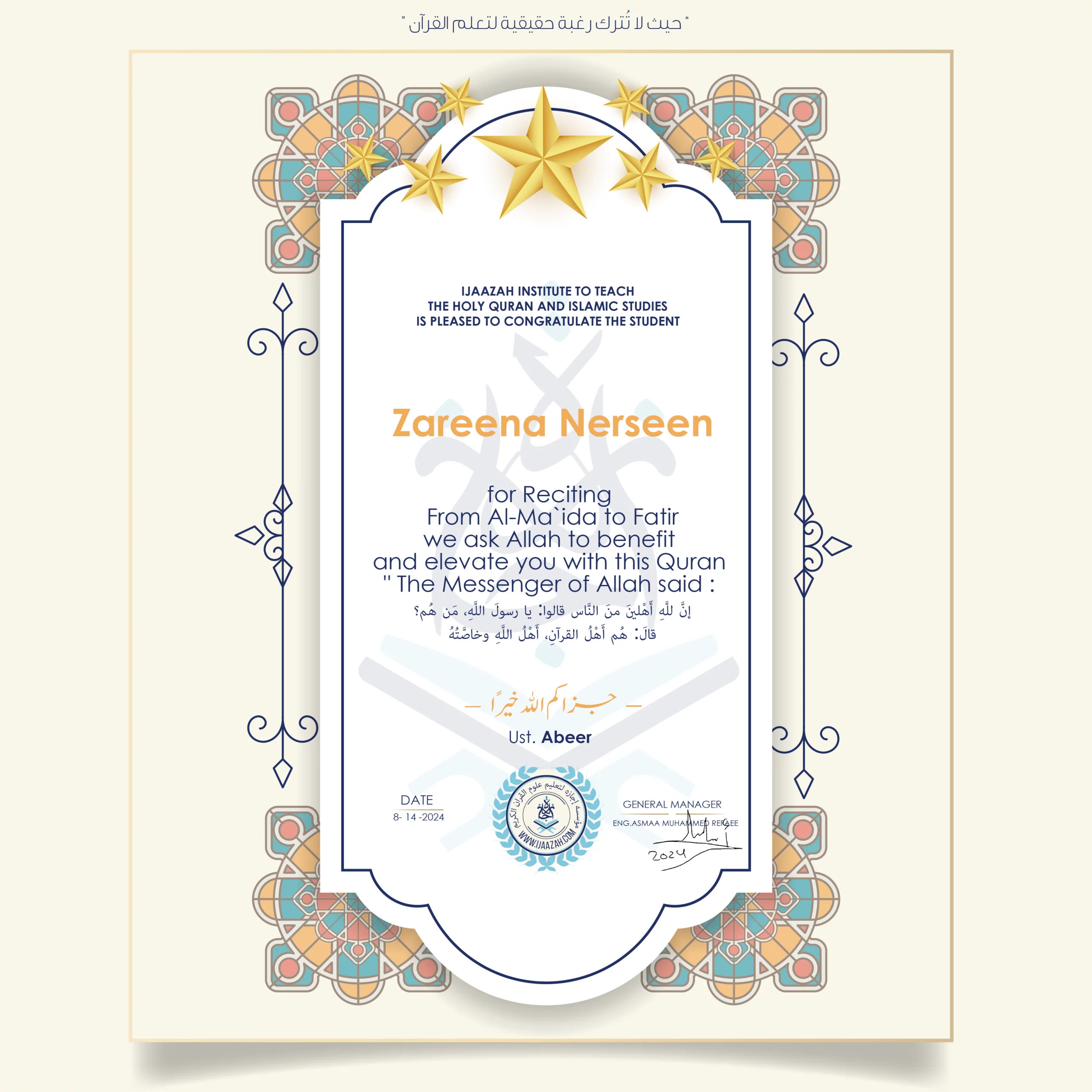 CERTIFICATE ijaazah.com INSTITUTE TO TEACH THE HOLY QURAN AND ISLAMIC STUDIES IS PLEASED TO CONGRATULATE THE STUDENT Zareena Nerseen for Reciting From Al-Ma'ida To Fatir We ask Allah to benefit and elevate you with this Quran The Messenger of Allah said: إن لله أهلين من الناس» قالوا: يا رسول الله، من هم؟ قال: «هم أهل القرآن، أهل الله وخاصته جزاكم الله خيرا Ust\Abeer