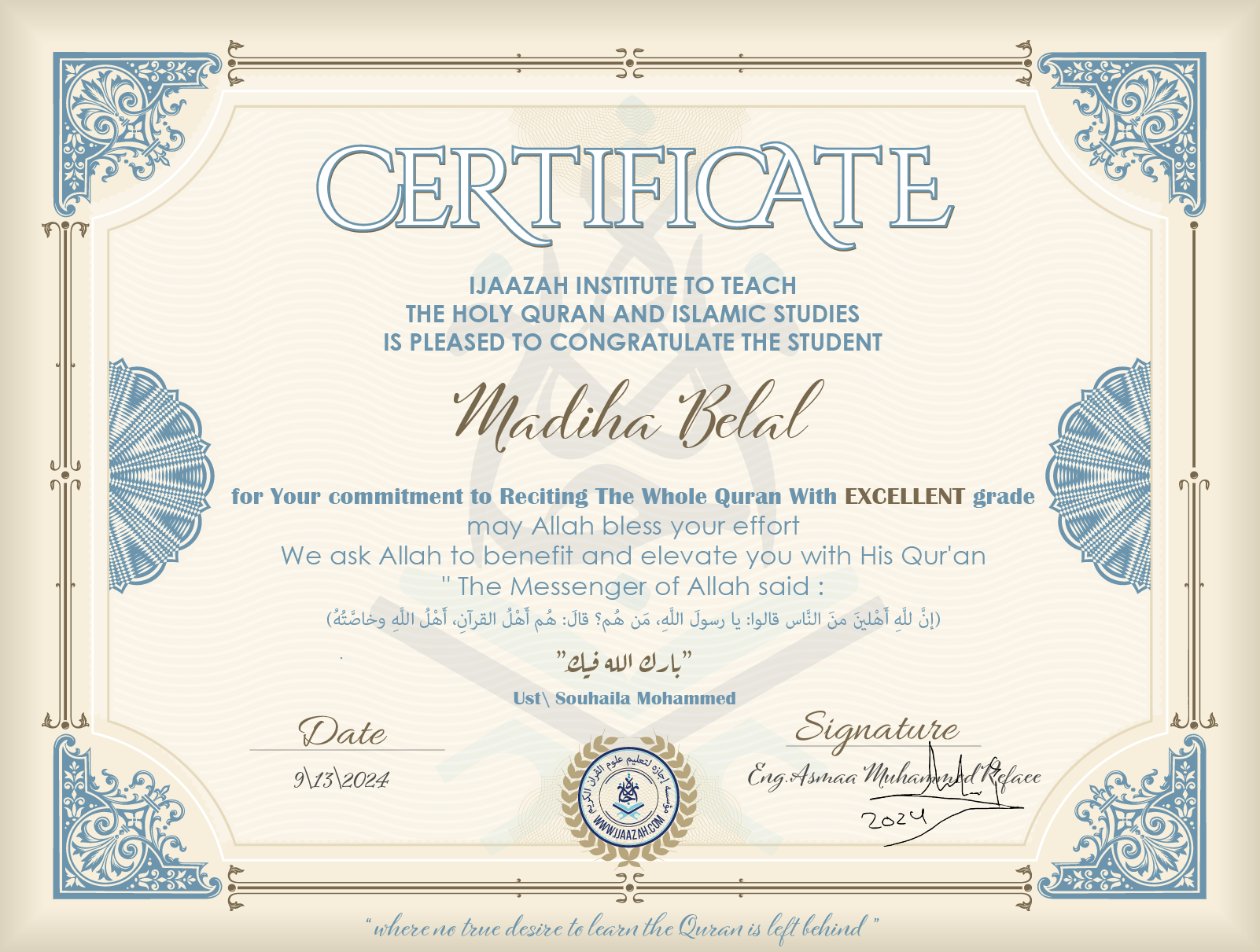 CERTIFICATE ijaazah.com INSTITUTE TO TEACH THE HOLY QURAN AND ISLAMIC STUDIES IS PLEASED TO CONGRATULATE THE STUDENT Madiha Belal for Your commitment to Reciting The Whole Quran With EXCELLENT grade, may Allah bless your effort We ask Allah to benefit and elevate you with this Quran The Messenger of Allah said: إن لله أهلين من الناس» قالوا: يا رسول الله، من هم؟ قال: «هم أهل القرآن، أهل الله وخاصته جزاكم الله خيرا Ust\Souhaila Mohammed