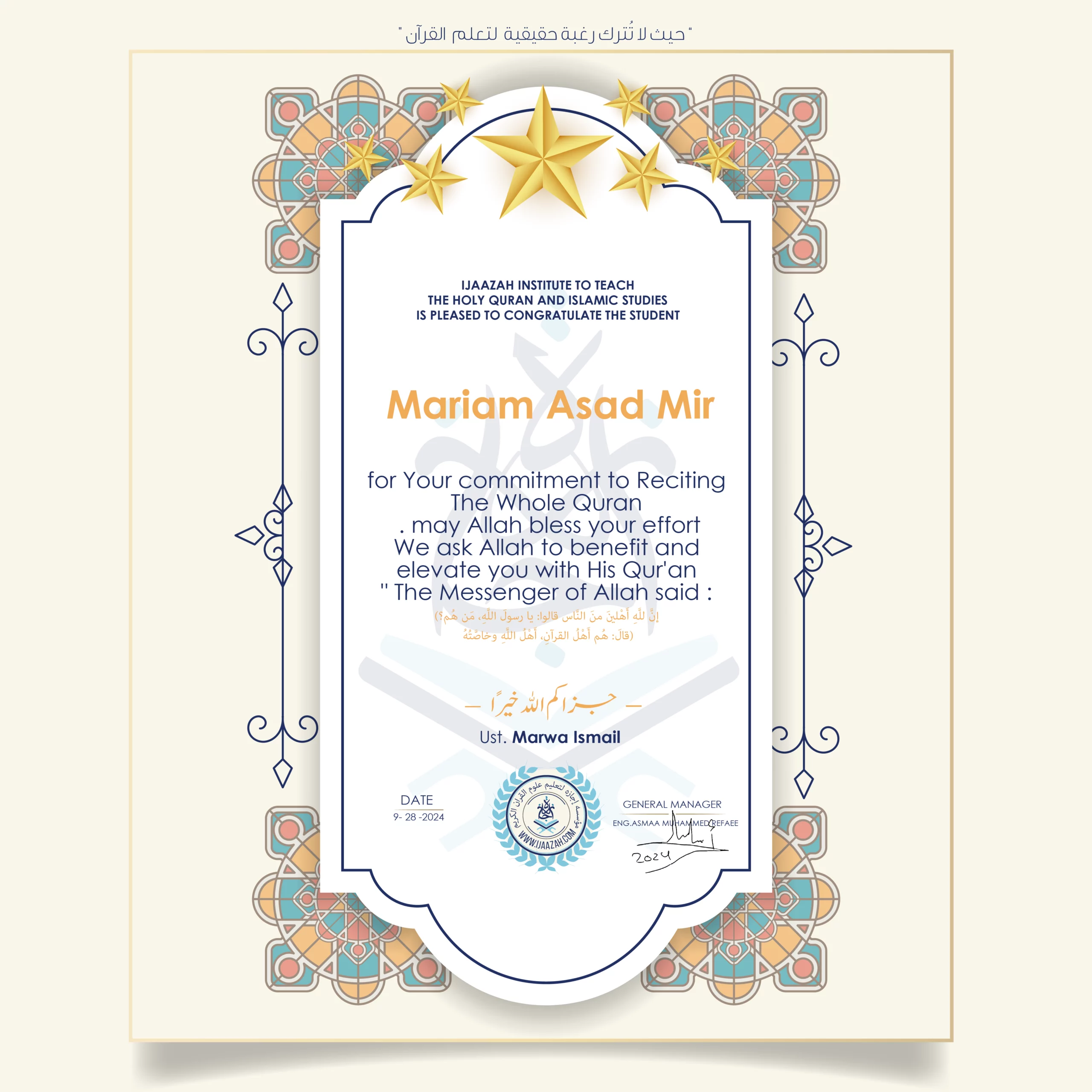 CERTIFICATE ijaazah.com INSTITUTE TO TEACH THE HOLY QURAN AND ISLAMIC STUDIES IS PLEASED TO CONGRATULATE THE STUDENT Mariam Asad Mir for Your commitment to Reciting the Whole Quran may Allah bless your effort The Messenger of Allah said: إن لله أهلين من الناس» قالوا: يا رسول الله، من هم؟ قال: «هم أهل القرآن، أهل الله وخاصته جزاكم الله خيرا teacher\Marwa Ismail