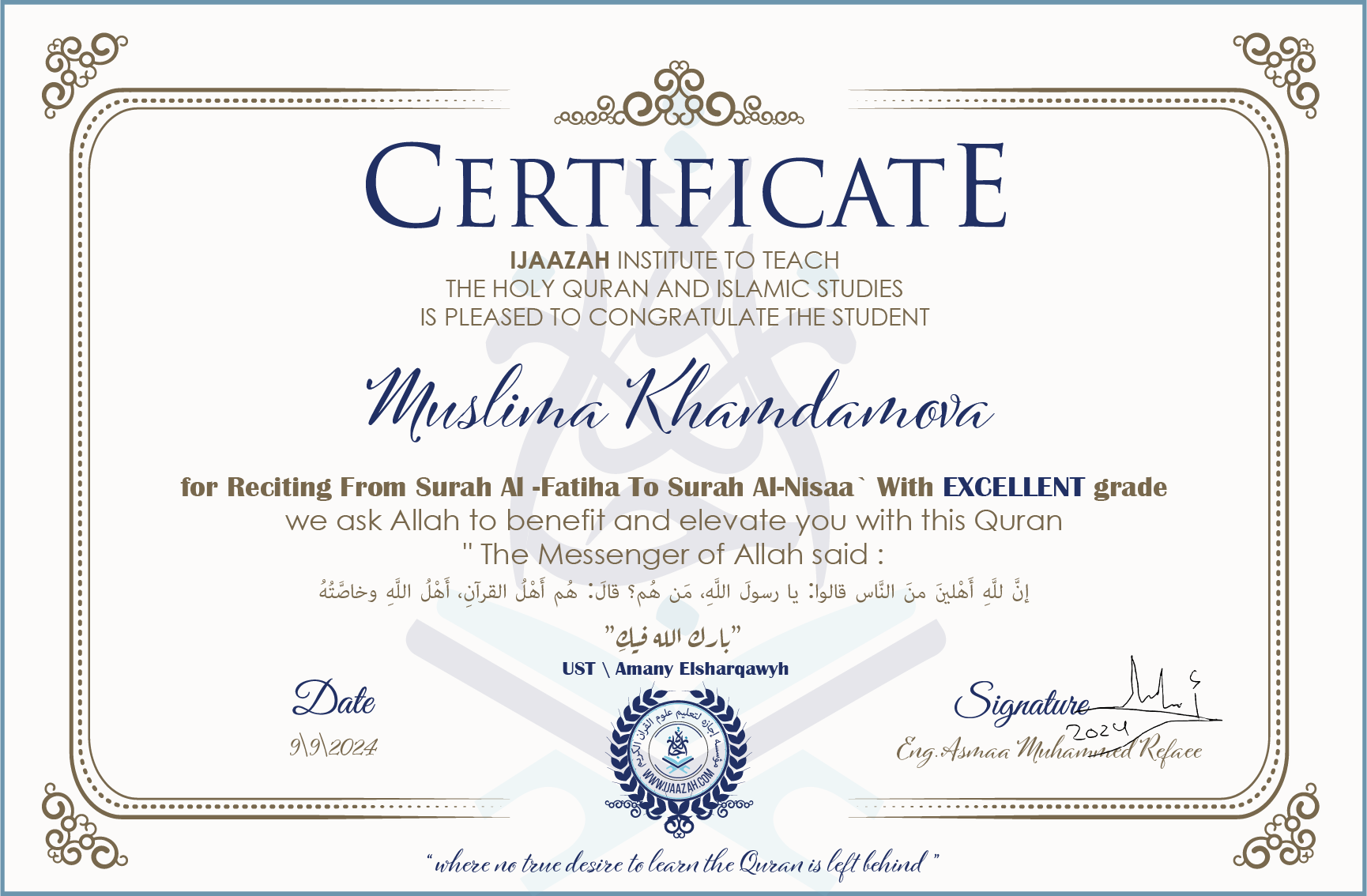 CERTIFICATE ijaazah.com INSTITUTE TO TEACH THE HOLY QURAN AND ISLAMIC STUDIES IS PLEASED TO CONGRATULATE THE STUDENT Muslima Khamdamova for Reciting From Surah Al-Fatiha To Surah Al-Nisaa' With EXCELLENT grade We ask Allah to benefit and elevate you with this Quran The Messenger of Allah said: إن لله أهلين من الناس» قالوا: يا رسول الله، من هم؟ قال: «هم أهل القرآن، أهل الله وخاصته جزاكم الله خيرا Ust\Amany Elsharqawy